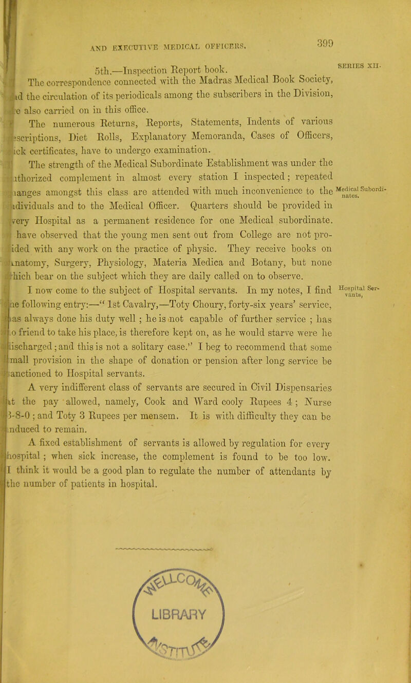 AND EXr.CUTlVE MEDICAL OFEICERS. 5th.—Inspection Report book. SERIES XII. I The correspondence connected ■with the Madras Medical IBook Society, if.id the circulation of its periodicals among the subscribers in the Division, :f.e also carried on in this office. I The numerous Returns, Reports, Statements, Indents of various |;scriptions. Diet Rolls, Explanatory Memoranda, Cases of Officers, j|fick certificates, have to undergo examination. i| The strength of the Medical Subordinate Establishment was under the ifi.ithorized complement in almost every station I inspected; repeated lianges amongst this class arc attended with much inconvenience to the '^idividuals and to the Medical Officer. Quarters should be provided in |very Hospital as a permanent residence for one Medical subordinate. ■I have observed that the young men sent out from College are not pro- lided with any work on the practice of physic. They receive books on jtfLnatomy, Surgery, Physiology, Materia Medica and Botany, but none rhich bear on the subject which they are daily called on to observe. I I now come to the subject of Hospital servants. In my notes, I find |ne following entry:—“ 1st Cavalry,—Toty Choury, forty-six years’ service, lias always done his duty well ; he is .not capable of further service ; has 1.0 friend to take his place, is therefore kept on, as he would starve were he liischarged; and this is not a solitary case.’’ I beg to recommend that some mall provision in the shape of donation or pension after long service be sanctioned to Hospital servants. A very indifferent class of servants are secured in Civil Dispensaries it the pay allowed, namely. Cook and Ward cooly Rupees 4; Nurse 5-8-0 ; and Toty 3 Rupees per mensem. It is with difficulty they can be nduced to remain. A fixed establishment of servants is allowed by regulation for every hospital ; when sick increase, the complement is found to be too Ioml 1 think it would be a good plan to regulate the number of attendants by the number of patients in hospital. LIBRARY