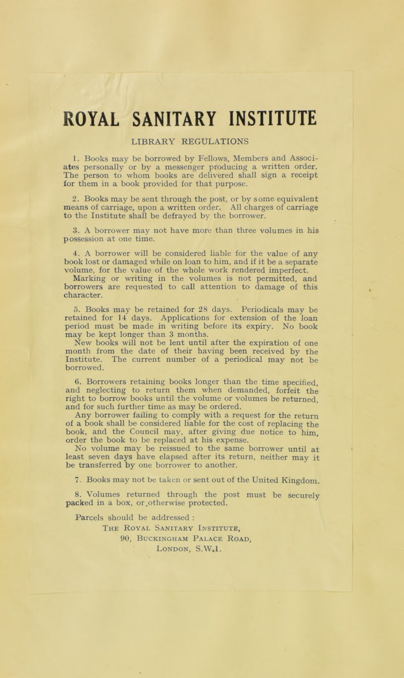 ROYAL SANITARY INSTITUTE LIBRARY REGULATIONS 1. Books may be borrowed by Fellows, Members and Associ- ates personally or by a messenger producing a written order. The person to whom books are delivered shall sign a receipt for them in a book provided for that purpose. 2. Books may be sent through the post, or by some equivalent means of carriage, upon a written order. All charges of carriage to the Institute shall be defrayed by the borrower. 3. A borrower may not have more than three volumes in his possession at one time. 4. A borrower will be considered liable for the value of any book lost or damaged while on loan to him, and if it be a separate volume, for the value of the whole work rendered imperfect. Marking or writing in the volumes is not permitted, and borrowers are requested to call attention to damage of this character. 5. Books may be retained for 28 days. Periodicals may be retained for J4 days. Applications for extension of the loan period must be made in writing before its expiry. No book may be kept longer than 3 months. New books will not be lent until after the expiration of one month from the date of their having been received by the Institute. The current number of a periodical may not be borrowed. 6. Borrowers retaining books longer than the time specified, and neglecting to return them when demanded, forfeit the right to borrow books until the volume or volumes be returned, and for such further time as may be ordered. Any borrower failing to comply with a request for the return of a book shall be considered liable for the cost of replacing the book, and the Council may, after giving due notice to him, order the book to be replaced at his expense. No volume may be reissued to the same borrower until at least seven days have elapsed after its return, neither may it be transferred by one borrower to another. 7. Books may not be taken or sent out of the United Kingdom. 8. Volumes returned through the post must be securely packed in a box, or.otherwise protected. Parcels should be addressed : The Royal Sanitary Institute, 90, Buckingham Palace Road, London, S.W.l.