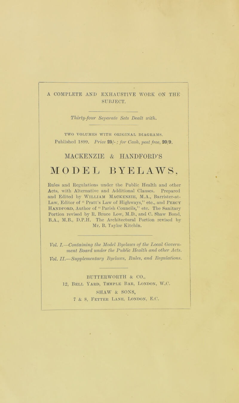 SUBJECT. Thirty-four Separate Sets Dealt with. TWO VOLUMES WITH ORIGINAL DIAGRAMS. Published 1899. Trice 25/-; for Cash, post free, 20/9. MACKENZIE & HANDFOKD’S MODE I, BYELAWS, Rules and Regulations under the Public Health and other Acts, with Alternative and Additional Clauses. Prepared and Edited by William Mackenzie, M.A., Barrister-at- Law, Editor of “ Pratt’s Law of Highways,” etc., and Percy Handford, Author of “ Parish Councils,” etc. The Sanitary Portion revised by R. Bruce Low, M.D., and C. Shaw Bond. B.A., M.B., D.P.H. The Architectural Portion revised by Mr. B. Taylor Ivitchin. Vol. I.—Containing the Model Byelaws of the Local Govern- ment Board under the Public Health and other Acts. Vol. II.—Supplementary Byelaws, Rules, and Regulations. BUTTERWORTH & CO., 12, Bell Yard, Tumple Bar, London, W.C. SHAW & SONS, 7 & 8, Fetter Lane, London, E.C.