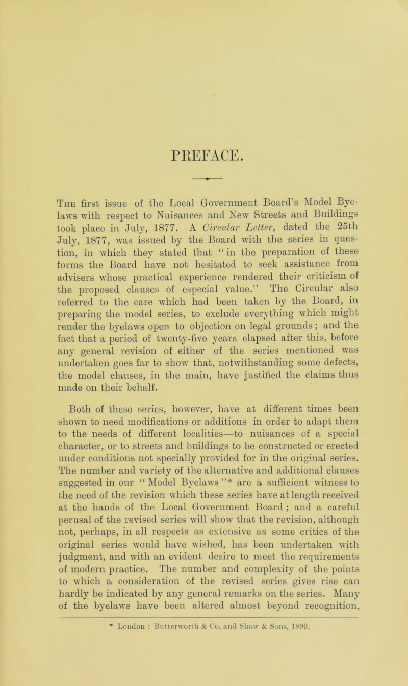 The first issue of the Local Government Board’s Model Bye- laws with respect to Nuisances and New Streets and Buildings took place in July, 1877. A Circular Letter, dated the 25th July, 1877, was issued the Board with the series in ques- tion, in which they stated that “ in the preparation of these forms the Board have not hesitated to seek assistance from advisers whose practical experience rendered their criticism of the proposed clauses of especial value.” The Circular also referred to the care which had been taken by the Board, in preparing the model series, to exclude everything which might render the byelaws open to objection on legal grounds ; and the fact that a period of twenty-five years elapsed after this, before any general revision of either of the series mentioned was undertaken goes far to show that, notwithstanding some defects, the model clauses, in the main, have justified the claims thus made on their behalf. Both of these series, however, have at different times been shown to need modifications or additions in order to adapt them to the needs of different localities—to nuisances of a special character, or to streets and buildings to be constructed or erected under conditions not specially provided for in the original series. The number and variety of the alternative and additional clauses suggested in our “ Model Byelaws ”* are a sufficient witness to the need of the revision which these series have at length received at the hands of the Local Government Board ; and a careful perusal of the revised series will show that the revision, although not, perhaps, in all respects as extensive as some critics of the original series would have wished, has been undertaken with judgment, and with an evident desire to meet the requirements of modern practice. The number and complexity of the points to which a consideration of the revised series gives rise can hardly be indicated by any general remarks on the series. Many of the byelaws have been altered almost beyond recognition, * London : Lutterworth & Co. and Shaw Sons. 1S99.