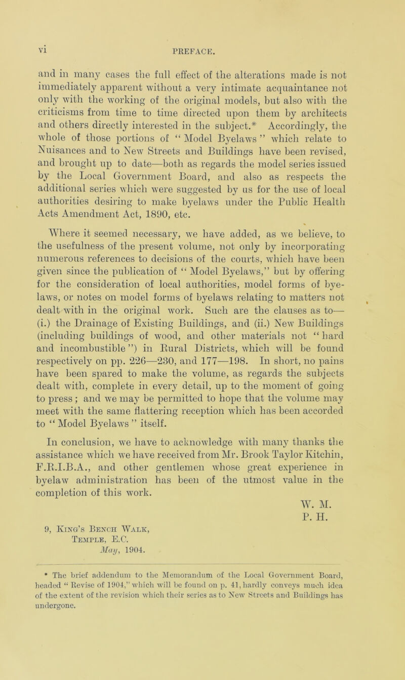 and in many cases the full effect of the alterations made is not immediately apparent without a very intimate acquaintance not only with the working of the original models, but also with the criticisms from time to time directed upon them by architects and others directly interested in the subject.* Accordingly, the whole of those portions of “ Model Byelaws ” which relate to Nuisances and to New Streets and Buildings have been revised, and brought up to date—both as regards the model series issued by the Local Government Board, and also as respects the additional series which were suggested by us for the use of local authorities desiring to make byelaws under the Public Health Acts Amendment Act, 1890, etc. Where it seemed necessary, we have added, as we believe, to the usefulness of the present volume, not only by incorporating numerous references to decisions of the courts, which have been given since the publication of “ Model Byelaws,” but by offering for the consideration of local authorities, model forms of bye- laws, or notes on model forms of byelaws relating to matters not dealt with in the original work. Such are the clauses as to— (i.) the Drainage of Existing Buildings, and (ii.) New Buildings (including buildings of wood, and other materials not “ hard and incombustible ”) in Rural Districts, which will be found respectively on pp. 226—230, and 177—198. In short, no pains have been spared to make the volume, as regards the subjects dealt with, complete in every detail, up to the moment of going to press ; and we may be permitted to hope that the volume may meet with the same flattering reception which has been accorded to “ Model Byelaws ” itself. In conclusion, we have to acknowledge with many thanks the assistance which we have received from Mr. Brook Taylor Kitchin, F.Pt.I.B.A., and other gentlemen whose great experience in byelaw administration has been of the utmost value in the completion of this work. W. M. P. H. 9, King’s Bench Walk, Temple, E.C. May, 1904. * The brief addendum to the Memorandum of the Local Government Board, headed “ Revise of 1904,” which will be found on p. 41, hardly conveys much idea of the extent of the revision which their series as to New Streets and Buildings has undergone.