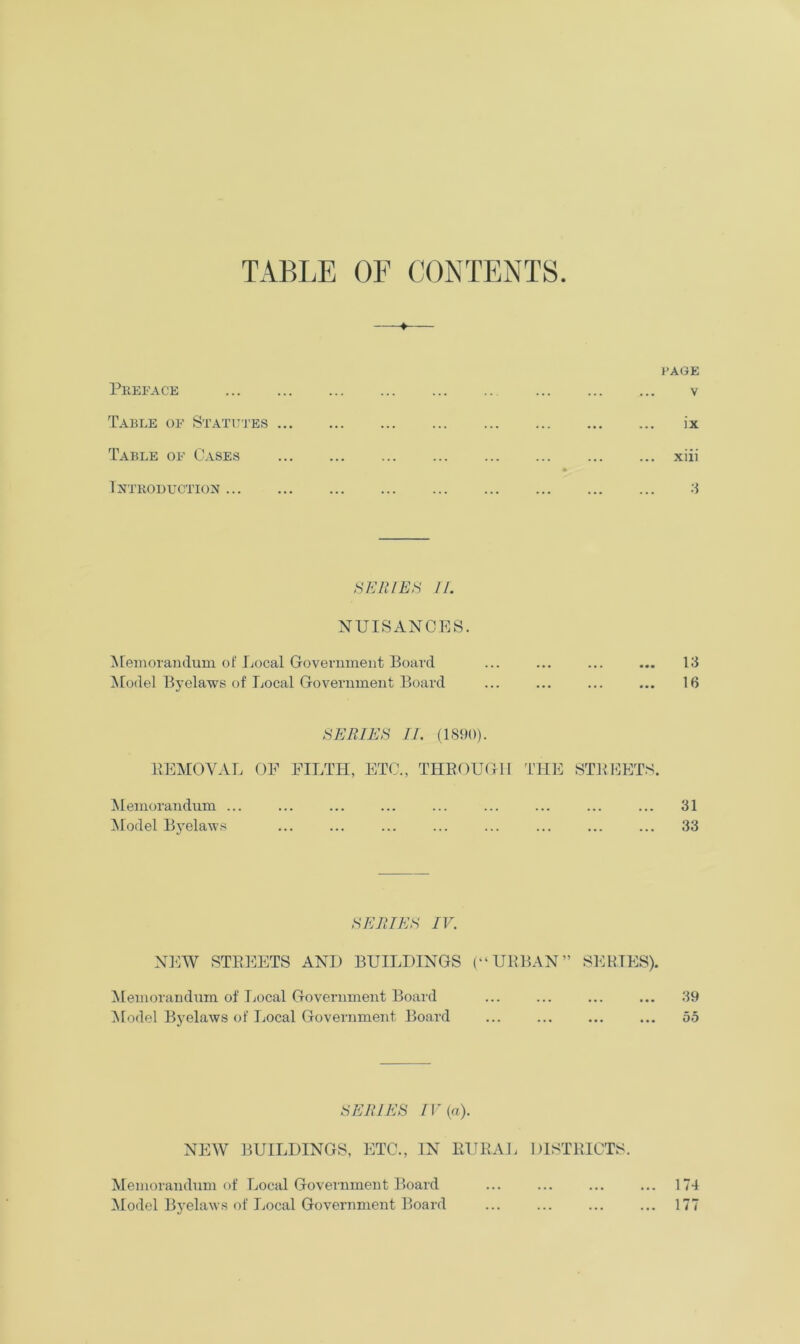 TABLE OF CONTENTS 4 PAGE Preface v Table of Statutes ix Table of Cases xiii #> Introduction 3 SERIES II. NUISANCES. Memorandum of Local Government Board ... ... ... ... 13 Model Byelaws of Local Government Board ... ... ... ... 16 SERIES II. (1890). KEMOVAL OF FILTH, ETC., THROUGH THE STREETS. Memorandum ... ... ... ... ... ... ... ... ... 31 Model Byelaws ... ... ... ... ... ... ... ... 33 SERIES IV. NEW STREETS AND BUILDINGS (“URBAN” SERIES). Memorandum of Local Government Board ... ... ... ... 39 Model Byelaws of Local Government Board ... ... ... ... 55 SERIES IV (a). NEW BUILDINGS, ETC., IN RURAL DISTRICTS. Memorandum of Local Government Board ... ... ... ... 174 Model Byelaws of Local Government Board ... ... ... ... 177