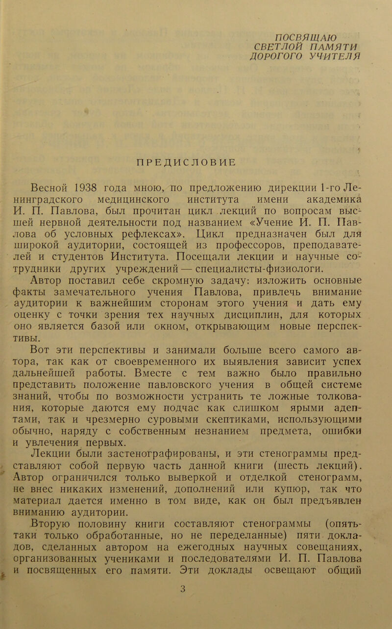 nocBVWAio CBETJ10H FI AM fl TH flopororo yflHTEJifl nPEÄMC J10BHE I BecHoß 1938 roAa mhoio, no npeAJio>KeHHio AHpeKUHH 1-ro Jle- HHHrpaßCKoro MeAHUHHCKoro HHCTHTyTa HMeHH aKa^eMMKa H. n. riaBJiOBa, 6bui npouHTaH uhkji ackuhh no BonpocaM Bbic- men HepBHofi achtcjibhocth noA Ha3BaHneM «YneHne Ü. n. IlaB- jioßa 06 ycjiOBHbix pecfuiexcax». Uhkji npeAHa3HaueH öbiji rjm mupoKOH ayziHTopHH, cocTonineH H3 npocfieccopoB, npenoAaßaTe- jiefi h CTy^eHTOB HHCTHTyTa. IloceinajiH jickuhh h HaynHbie co- TpyuHHKH Apyrnx ynpe>KAeHHH — cneuHajiHCTbi-4>H3HOJiorH. Abtop nocTaBHJi ceöe cxpoMHyio 3aAauy: H3JiomiTb ocHOBHbie c|)aKTbi 3aMenaTejibHoro yueHHH riaBJiOBa, npnBJieub BHHMaHHe ayAHTopHH k Ba>KHeHinHM CTopoHaM 3Toro yneHHH h AaTb eMy oneHKy c toukh 3peHHH Tex HayuHbix AHcmmjiHH, njin KOTopbix oho HBjineTCH 6a30Ö hjih okhom, OTKpbiBaK)in,HM HOBbie nepcnex- THBbl. Bot sth nepcneKTHBbi h 3aHHMajiH öojibiue Bcero caMoro aß- Topa, Tax Kax ot CBoeßpeivieHHoro hx BbiHBJieHHH 33bhcht ycnex AajibHeHineH paöoTbi. BMecTe c TeM b3>kho ömjio npaBHJibHO npen,CTaBHTb nojionceHHe naBJiOBCKoro yueHHH b oömeö cncTeMe 3H3HHH, HTOÖbl no B03M0>KH0CTH yCTpaHHTb Te JIOÄHbie TOJIKOBa- hhh, KOTOpbie ßaiOTCH eMy noAuac Kax cjihhikom HpbiMH aAen- T3MH, TaK H Upe3MepHO CypOBbIMH CKenTHKaMH, HCnOAb3yiOm,HMH oöbiHHO, HapHAy c coöcTBeHHbiM He3HaHHeM npeAMeTa, ohihökh h yBJieneHHH nepBbix. JleKHHH öbijiH 3acreHorpa(|iHpoBaHbi, h sth CTeHorpaMMbi npeA- CTaBAHiOT co6oh nepßyio uacTb ashhoh khhfh (rnecTb jickuhh). ÄBTOp OrpaHHUHJICH TOAbKO BblBepKOH II OTACJIKOH CTCHOrpaMM, He BHec hhkhkhx H3MeHeHHH, AonoAHeHHH hjih xymop, TaK UTO MaTepnau AaeTCH hmchho b tom bhac, xak oh 6bui npeA'nHBJien BHHMaHHIO ayAHTOpHH. BTopyio nojiOBHHy khhth cocTaBjinioT CTeHorpaMMbi (onaTb- TaKH TOJibxo oöpaöoTaHHbie, ho He nepeAejiaHHbie) nHTH aokau- Aob, CAejiaiiHbix aBTOpoM Ha e>xeroÄHbix HayuHbix coBeuuaHHHx, opraHH30B3HHbix yneHHKaMH h nocAeAOBaTejiHMH H. n. üaBJioBa h nocBHiueHHbix ero naMHTH. 3th AOKJiaAbi ocßeiuaiOT oöluhh