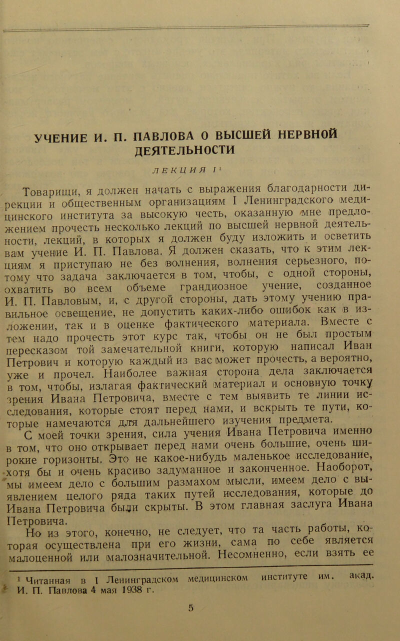 YMEHHE H. II. IIABJIOBA 0 BblCWEfl HEPBHOH JJEflTEJIbHOCTH J1 E KU M H I 1 ToBapHlUH, H ROUTKen HaqaTb c BbiparaeHHH ÖJiaroaapHOCTH w- peKUHH h oömecTBeHHbiM oprahih3aUH5IM I JleHHHrpaÄCKoro Mean- HHHCKoro HHCTHTyTa 3a BbicoKyio qecTb, 0Ka3aBHyio 'MHe npea*ao- >KeHHBM npoqecTb HecKOJibKO JieKHHH no Bbicmen HepBnon aenTejib- HOCTH, JieKUHÖ, B KOTOpblX H ROJUKeH 6yjiy H3JIO>KHTb H OCBeTHTb Ba>M yqeHiHe H. n. naBJioBa. H aoarceH cxasaTb, hto k sthm aex- Uhhm h npHCTynaio He 6e3 BOJiHeHH5i, BOJiHeHHH cepbe3Horo, rio tomv hto 3aaaqa 3axaioqaeTC5i b tom, qToöbi, c oähoh cxopoHbi, oxßaTHTb bo BceM oößeMe rpaHÄH03Hoe yqeHHe, coaaaHHoe H. n. riaBJIOBblM, H, € Äpyroö CTOpOHbl, ÄäTb 3T0My yqeHHio npa- BHJibHoe ocBemeHHe, He ao<nycTHTb xaxHx-an6o ouihöok xax b H3- JIOXeHHH, TBK H B OU,€HKe (J) 3 K T H H eCKOB 0 MaTepHaJia. BMeCTe c T-eM Haao npoqecTb stot xypc Tax, qTüöbi oh He 6biji npocTbiM nepecKa30'M toh 3aMeqaTejibHoß xhhth, xoTopyio Hanncan Hßau IleTpoBHq h KOTopyK) xa>KÄbiH H3 Bac iMoxceT npoqecTb, a BepoHTHO, y>xe h npoqeji. Hanöonee Ba>XHa5i CTopoHa aeaa 3axjnoqaeTCH b tom, qnoöbi, H3Jiaran $axTHqecxHÖ iMaTepnaji h ocHOBHyio Toqxy apeHHH Hßana neTpoBHqa, BMecre c tom BbiHBHTb Te jihhhh hc- cjieAOBaHHH, KOTOpbie cto5it nepea hsmh, h BcxpbiTb Te nyTH, ko- Topbie HaMeqaiOTCH aan aaJibHeHmero H3yqeHHH npeaMeTa. C MoeH Toq-KH 3peHHH, CHJia yqeHHH HßaHa neTpoBHqa hmchho b tom, qTO oho oTKpbißaeT nepea HaMH oqeHb öojibuine, oqeHb hih- poKHe ropH30HTbi. 3to He xaxoe-HHÖyab MajieHbxoe nccjieaoBaHHe, XOTH 6bi H oqeHb xpacnßo 3aayMaHHoe h 3axo«qeHHoe. HaoöopoT, Mbl HMeeM ÄeJIO C ÖOablUHM pa3MaX0M IMbICJIH, HlMeeM ÄCJIO C Bbl- HBJieHHeM uejioro pnaa Taxnx nyTefi hocjica obahhh, xoTopbie ao HßaHa neTpoBHqa öbijjn CKpbiTbi. B stom rjiaBHa5i 3acnyra HßaHa HeTpoBHqa. ^ Ho H3 3T0.ro, KOHeq'HO, He caeayeT, hto Ta qacTb paooTbi, xo- Topan ocymecTBJieHa npH ero >kh3hh, caMa no ceoe HBjineTCH MaJioneHHOH hjih Maao3HaqHTenbHOH. HecoMHeHHO, ecjin B3HTb ee 1 MiixaHHa« b I JlenuHrpaACKOM mcahuhhckom nncTHTyre hm. ana^. H. n. naBJioea 4 Man 1938 r.