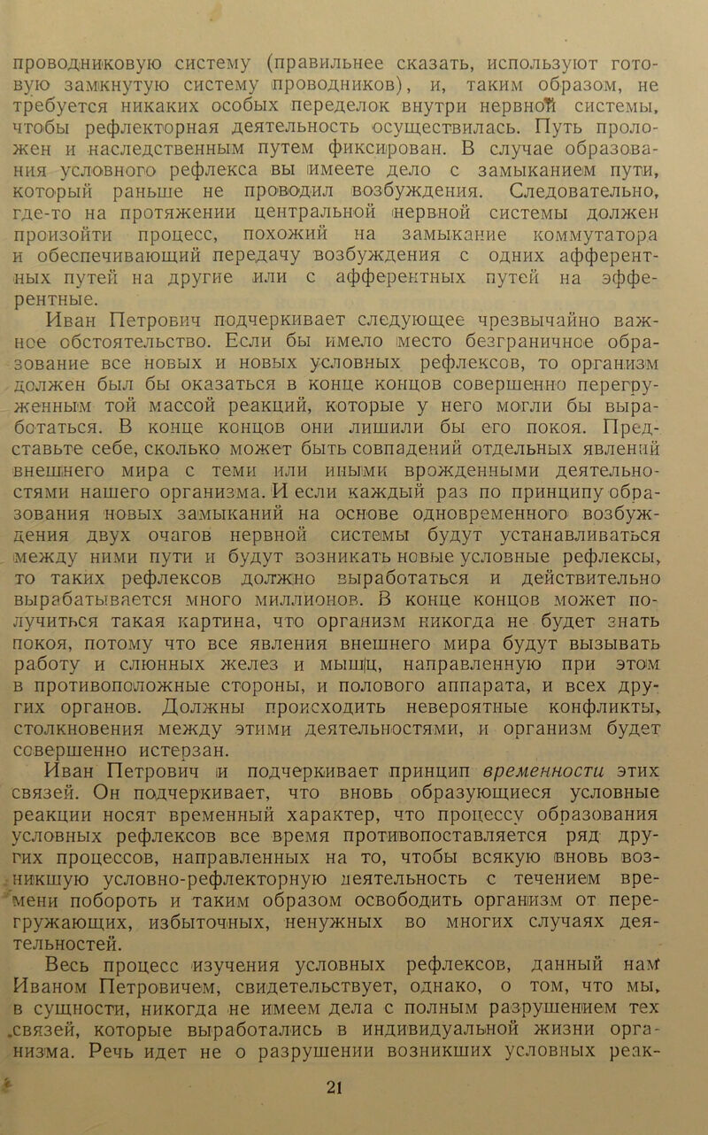 npoBOA'HH'KOByio CHCTeMy (npaBHJibnee CKa3aTb, Hcno;ib3yiOT toto- Byio 3aMiKHytyio CHCTeny hpoboähhkob) , h, thkhm o6pa30M, He TpeöyeTCH hhk3khx ocoöbix nepeAejioK BHyTpH HepBHoTl CHCTeMbi, HTO’öbi pec|)JieKTOpHaH AGHTejibHocTb ocymecTBHJiacb. IlyTb npojio- >xeH h «acjieÄCTBeHHbiM nyT6M (J)hkc Hipobah. B cjiyqae oöpa30Ba- hhh ycAOBHoro pecjMeKca bh iHMeeTe AeJio c 3aMbiKaHH©M nyT.H, KOTO'pbifi paHbiue He npoßOAHJi BoaöyjKAeuHH. CjieÄOBaxeAbHO, TAC-TO Ha npOTHHCeHHH ueHTpaJIbHOÖ (HepBHOH CHCTeMbl JlQJUKeH npoH30HTH npouecc, noxo>KHH na 3aMbiKaHHe KOMMyTaTopa h oöecneHHBaromHH nepeAaqy B036yxÄeHHH c oahhx ac})(j)epeHT- Hbix nyxen na Apyrne hjih c a(J)(J)epeHTHbix nyxeft Ha 3c|)(J)e- peHTHbie. HeaH lleTpOBKH noA^epKHBaeT cjieAyiouj;ee qpe3BbiqaÖHo Ba?K- Hoe oöcTOHTejibCTBO. Ecjih 6bi piMejio iMecTo öearpaHHHHoe oöpa- BOBaHHe Bce hobbix h hobbix ycJiOBHbix pecf)jieKCOB, to opraH.H3M AOJixxeH 6biJi 6bi OKa3aTbCH b KOHipe kohaob coßepmeHHO neperoy- HKeHHbüM TOH MaCCOH peaKUHH, KO TO p bl e y Hero MOTJIH 6 bl Bblpa- ÖOTaTbCH. B KOHH© KOHUOB OHH JIHIHHJ1H 6bl ©TO IIOKOH. Op©A- cTaBbT© ceöe, ckojibko moägt öbiTb coBnaAeHHÖ OTAejibHbix HBjieHHH BHemiHero MHpa c t©mh hjih hmmmk Bpo^KAeHHbiMH AeaTejibHo- cthmh Hamero opraHHSMa. M ecjin KaPKAßin pa3 no npHHHHnyoöpa- 30BaHHH HOBblX 3a<MbIKaHHH Ha OCHOBe OÄHOBpeMeHHOTO B03Öy>K- A©hhh Aßyx oqaroB HepBHofi chctqmh ÖyAyT ycTaHaBjiHBaTbcn iM©>KAy HHMH nyTH H ÖyAyT 303HHKaTb HOBbie yCJIOBHbie pe(J)JieKCbA TO TaKHX pe(|)JieKCOB ÄOJTKHO BblpaÖOTaTbCH H A©HCTBHTeJIbHO BbipaöaTbmaeTCH mhoto mhjijihohob. B kohli© kohhob mojkct no- jiyqHThCH Taxan xapTHHa, qro opraHHSM KHKorAa He öyAeT SHaTb noKOH, noTOMy hto Bce HBJieHHH BHemHero MHpa ÖyAyT Bbi3bmaTb paöoTy h cjhohhbix >Keji©3 h Mbiuiju, HanpaBJieHHyio npH stom b npOTHBono'Jio>KHbie CTopoHbi, h nojioBoro annapaTa, h Bcex Apy- THX OpraHOB. XlOJIHCHbl npOHCXOAHTb HeBepOHTHbie KOHtjMHKTbl» CTOJIKHOBeHHH MOKAy 3TH MH AeHTeJIbHOCTHMH, H OpraHH3M ÖyA©T coBepmeHHo HCTepsaH. HßaH rieTpOBHq ih noAnepKHBaeT npHHHHn epeMennocTU sthx CBH3en. Oh noAqepKHBaeT, hto bhobb o6pa3yiom;HecH ycjiOBHbie peaKRHH hocht BpeMeHHbifi xapaKTep, hto npoiieccy oöpa30BaHHH yCAOBHblX pe(J)JieKCOB BCe BpeMfl npOTHBOnOGTaBJlHeTCH pHA Apy- thx npoueccoB, HanpaBJieHHbix Ha to, qTOÖbi BCHKyio iBHOBb bo3- HHKUiyio ycjioBHO-pe^jieKTOpHyio iieHTeAbHocTb c TeqeHHöM Bpe- MeHH nOÖOpOTb H TaKHM 0Öpa30M OCBOÖOAHTb OpraHIHBM ot nepe- rpyx^aKDiAHX, H3ÖHToq<Hbix, HeHy>KHbix bo mhothx cjiyqanx Aen- TejibHocTen. Becb npouecc H3yqeHHH ycJiOBHbix pe(|)JieKCOB, AaHHbiö Haxf HßaHOM FleTpoBHqeM, CBHAeTeAbCTByeT, oAHaxo, o tom, hto mbi* b cymHOCTH, HHKOTAa He HMeeM AeJia c nojiHbiM paspyrneHHeM Tex „CBK3eH, KOTOpbie BblpaÖOTaJIHCb B HHÄHBHAyaJIbiHOH >KH3HH 0pT3* HH3Ma. Peqb ha©t He o pa3pymeHHH bo3hhkhihx ycJiOBHbix peaK-