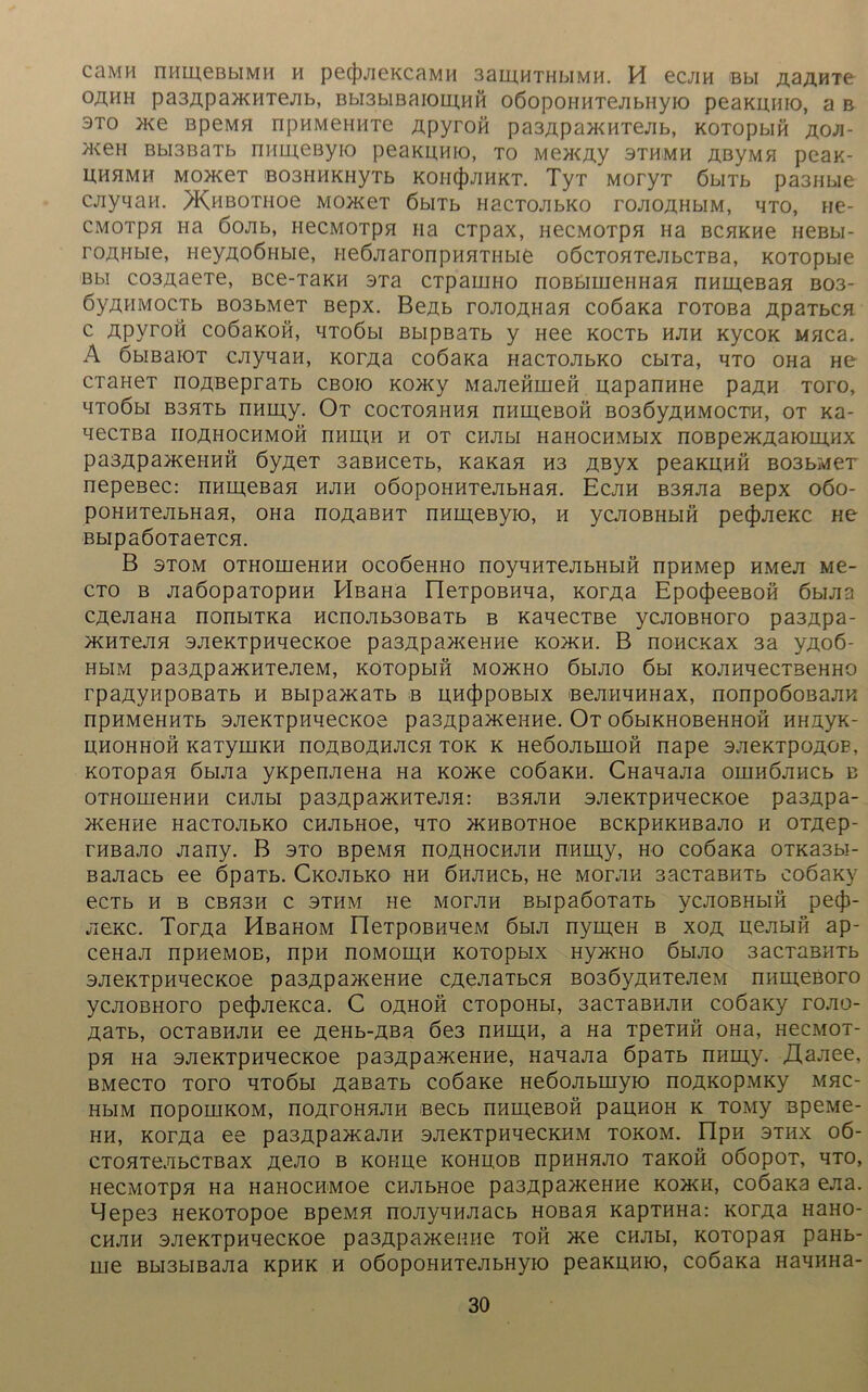 cümh numeßbiMH h pecJyieKcaMH 3am,HTHbiMH. H ecjin Bbi &ajxviTe o/uih pa3ApamnTeAb, Bbi3biBaiom,HH oßopOHHTejibuyio peaKunio, a b 3to me BpeMH npHMeniiTe Apyrofi pa3ApamHTeAb, KOTopbifi aoa- meH Bbi3BaTb nnmeByio peaKunio, to MemAy stumm AßyMH peax- UHHMH MOmeT B03HHKHyTb KOH(J)JIHKT. TyT MOryT ÖblTb pa3Hbie cjiyqan. >Khbothoc MomeT öbiTb nacmnbKo roAOAHbiM, hto, ne- CMOTpH Ha ÖOAb, HeCMOTpH Ha CTpaX, HeCMOTpa Ha BCHKHe HeBbl- roAHbie, HeyAOÖHbie, i-ieÖAaronpHHTHbie oöcTOHTeAbCTBa, KOTOpbie ßbi co3AaeTe, Bce-TaKH 3Ta CTpaiuHo noBbimeHHan nHineBan B03- öyAHMOCTb B03bMeT Bepx. BeAb roAOAHan coßaKa roTOBa ApaTbcn c Apyroö coöaKoft, MToöbi BbipßaTb y Hee KocTb hjih KycoK Mnca. A öbißaiOT cjiyqan, KorAa coöapca HacTOJibKO cbiTa, hto OHa He craHeT noABepraTb cboio Komy MaAeörnefi uapanHHe paA« tofo, HTOÖbl B3HTb nHIPAy. Ot COCTOHHHH nHIAeBOH B03ÖyAHM0CTH, OT Ka- qecTBa iioähochmoh nnnpH h ot cham HaHOCHMbix noBpemAapoiHHX pa3ApameHHH 6yj\er 3aBHceTb, Kanan H3 Aßyx peaKHHÖ B03bMeT nepeßec: nHm,eBaH hapi oöopoHHTeAbHan. Ecah B3HJia Bepx 060- pOHHTeAbHan, OHa noAaBHT nHLneByio, h ycAOBHbipp pecfjAeKC ne BbipaöoTaeTCH. B stom OTHomeHHH ocoöeHHo noyqHTeAbHbiö npHMep hmca Me- cto b jiaöopaTopHH PlßaHa EleTpOBHqa, KorAa EpocJpeeBon öbiAa CAeAaHa nonbiTKa Hcn0Ab30BaTb b KaqecTBe ycAOBHoro pa3Apa- mHTeAH 3AeKTpHqecKoe pa3ApameHHe Komm B noncKax 3a yAoß- HblM pa3ApamHTeAeM, KOTOpblH MOPKHO ÖblAO 6 bl KOAHHeCTBeHHO rpaAynpoBaTb h BbipamaTb b UH(|)poBbix ßeAipnmHax, nonpoöoßaAK npHMeHHTb 3AeKTpHqecKoe pa3ApameHHe. Ot oöbiKHOBeHHOH HHAyn- HHOHHOH KaTyiHKH nOABOÄHACH TOK K HeÖOAbLUOH nape 3AeKTpOAOE, KOTopaa öbiAa yxpenAeHa Ha Korne coöaKH. CHanaAa oiimÖAHCb b oTHOPneHHH CHAbi pa3ApampiTeAH: B3HAH SAeKTpHHecKoe pa3Apa- meHPie HaCTOAbKO CHAbHOe, HTO mHBOTHOe BCKpHKHBaAO H OTAep- THBaAo Aany. B sto BpeMH hoahochah nnmy, ho coöaKa OTKa3bi- BaAacb ee öpaTb. CmoAbKO hh öhahcb, He motah sacTaBHTb coöaKy eCTb H B CBH3H C 3THM He MOTAH BbipaÖOTaTb yCAOBHblH pec|3- A6KC. TorAa HßaHOM FleTpOBHAeM 6biA nyiipeH b xoa HeAbifi ap- ceHaA npneMOB, npn romoiah KOTOpbix Hymmo 6bPAO 3acTaBHTb SAei^TpHHecKoe pa3ApameHHe cAenaTbCH B03ÖyAHTeAeM numeBoro ycAOBHoro pe(j)AeKca. C oahopp CTopoHbi, 3acTaBHAH coßaKy toao- AaTb, ocTaBHAH ee AOHb-Aßa 6e3 nninH, a Ha TpeTHÖ OHa, hccmot- pn Ha 3AeKTpHHecKoe pa3ApameHHe, HanaAa öpaTb npiiipy. ,H,aAee, BMeCTO TOTO HTOÖbl AaBHTb COÖaKe HeÖOAbHiyPO nOAKOpMKy MHC- HblM nOpOIHKOM, nOArOHHAH BeCb nHLLpeBOP'i paHHOH K TOMy BpeMe- hh, KorAa ee pa3ApamaAH sAeKTpnqecKHM tokom. ripn 3thx 06- CTOHTeAbCTBaX Jiejlö B KOHLpe KOHH.OB npHHHAO TaKOÖ OÖOpOT, HTO, necMOTpH Ha HanocHMoe CHAbHoe pa3ApameHHe koxkpi, coöaKa eAa. Mepe3 HeKOTOpoe BpeMH noAyqHAacb HOBan KapTHHa: kotas HaHO- chah 3AeKTpnqecKoe pa3Apamemie toh me CHAbi, KOTOpan paHb- me Bbi3biBaAa kphk h oöopOHHTeAbHyio peaKUHio, coöaKa HaHHPia-