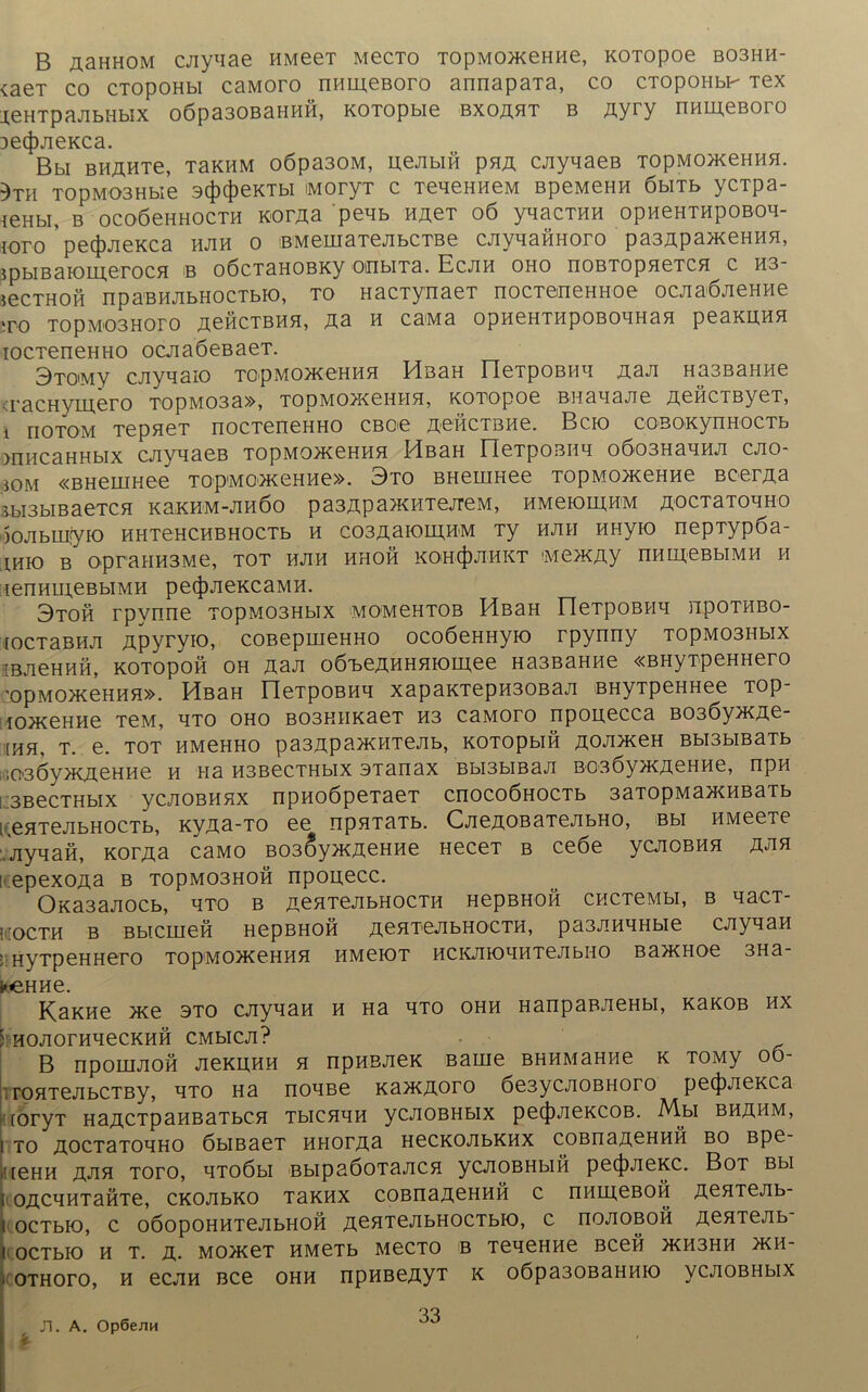 B äshhom cjiyliae HMeeT MecTo TopMoaceHae, KOTopoe bo3hh- vaeT co CTOpOHbi caMoro nameßoro annapaTa, co CTopoHbF Tex j,eHTpajibHbix o6pa30ßaHHH, KOTOpbie bxoäht b Ayry nameßoro De(|)jieKca. Bbi BBÄHTe, T3KHM o6pa30M, ueAbia pHA cjiyaaeß TOpMoaceHaa. )Ta T0pMO3Hbie 3(f)4)eKTbi MoryT c TeaenaeM BpeMeHa öbiTb ycTpa- ieHbi, b ocoöenHOCTa KorAa peab a^eT 06 yaacTaa opaeHTapoBoa- ioro pec})JieKca ajia o BMemaTejibCTBe cjiyaaaHoro pa3ApaaieHaa, ipbiBaioaj;erocH b oöcTaaoBKy oinbira. Ecjia oho noBTopaeTca c H3- secTHOH npaBajibHocTbK), to HacTynaeT nocTeneHaoe ocjiaÖJieHae to TopMOBHoro AcßcTBaa, Aa a caMa opaeHTapoBoanaa peaauaa iocTeneHHO ocjiaöeßaeT. 3toimv cayaaio TopMoateHaa ElßaH rieTpOBaa jxaji HasBamie TacHymero T0pM03a», TopMoacena a, KOTopoe Baaaajie AeacTByeT, i riOTOM TepaeT nocTeneHHO CBoe AeacTßae. Bcio coBOKynaocTb macaHHbix cnyaaeB TOpMoacenaa MßaH rieTpoBiia o6o3Haaaji cjio- iOM «BHeuiHee t op'M o>k e h a e ». 3to BHeuiHee TOpMoaceHae BcerAa Tbi3biBaeTca KaKHM-Jiaöo pa3Apaa<HTejreM, aMeiomaM AOCTaToaHO oojibmiyfo aHTeHCHBHOCTb a coßAaioiAaM Ty bjih aHyio nepTypöa- iaio b opraaa3Me, tot hjih bhob KOHfjDJiaKT Mea^Ay nameßbiMa a ienaaj,eBbiMa peijwieKcaMa. 3toh rpynne T0pM03Hbix momchtob HßaH üeTpoBaa npoTBBO- [ocTaBHji Apyryio, coBepmeHHo ocoöeHHyio rpynny T0pM03Hbix 1-BJieHafi, KOTOpoa OH Aaji oö^beAHHaiobnee Ha3BaHae «BHyTpeHHero ’0pM0>KeHHa». HßaH neTpoßaq xapaKTepa30Baa BHyTpeHHee TOp- lOJKeHHe TßM, HTO OHO B03HHKaeT H3 CaMOTO npOH,eCCa B03Öy>KAe- [aa, t. e. tot bmchho pa3Apa>KHTejib, KOTOpbia jxojimen Bbi3biBaTb i iQGÖyacAeHae a na B3BecTHbix 3Tanax Bbi3biBaa BOßöyacacHae, npa 13BecTHbix ycjiOBHHX npaoöpeTaeT cnocoÖHOCTb 33T0pMa>KaBaTb i.eaTejibHOCTb, KVAa-TO ee npaTaTb. CjieAOBaTeTibHO, Bbi HMeeTe Jiyaaa, KorAa caMO B03(DyacACHae HeceT b ceöe ycjioßaa äjih ! epexoAa b T0pM03H0a npouecc. OKa3aaocb, hto b AeaTejibHOCTa HepBHoa cacTeMbi, b aacT- üocth b Bbicmea HepBHoa AeaTejibHOCTa, pa3aaaHbie cjiyaaa ■ HyTpeHHero TopMoa^eHaa bmciot HCKjnoaaTejibHO Ba>KHoe 3Ha- keHae. Kaxae ace sto cayaaa a Ha hto ohh HanpaBJieHbi, k3kob ax ; aojioraaecKaa cmhcji? B npomaoa JieKuaa a npaßjieK Barne BHaMaHae k TOMy oo- , roaTejibCTBy, aTO Ha noaße aaa^Aoro 6e3ycAOBHoro pe(J)jieKca toryT HaACTpaaBaTbca Tbicaaa ycAOBHbix pe(J)JieKCOB. Mbi bhamm, I TO A0CT3T0HH0 6bIB3eT HHOTAa HeCKOAbKHX COBnaACHHÖ BO Bpe- teHH A-na toto, aTOÖbi BbipaöoTaaca ycaoBHbia pe(J)JieKC. Bot Bbi oAcaaTaÖTe, CKOAbKO Taxax coBnaACHHÖ c nameßoö AcaTejib- 1 OCTblO, C OÖOpOHHTeAbHOH A^aTeAbHOCTbK), C riOAOBOB AßHTeAb ocTbio a t. a. MoaceT HMeTb MecTO b TeaeHae Bcea >Ka3Ha >kh- othoto, a ecjia Bce ohh rrpaBeAyT k o6pa30Banaio ycjioBHbix Ti. A. Op6eJiH