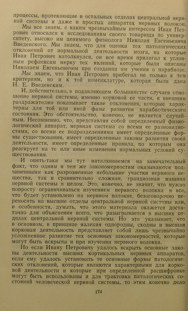 ripoueccbi, npoTexaiomHe b ocTajibHbix OTAejiax ueHTpajibHOH HepB- H0H CHCTeMbI H Aa>Ke b npocTbix annapaTax HepBHbix bojiokoh. Mbi Bce 3naeM, c kbkhm qpe3EbiqaftHbiM HHTepecoM HßaH rieT- pOBHq OTHOCHJICH K HCCJieAOBaHHHM CBOerO TOBapHma no VHHBep- CHTeTy, BbicoKO hm neHHMoro (|)H3HOjiora HHKOjian EßreHbeBHqa BßeÄeHCKoro. Mbi 3HaeM, qTO ajih oneHKH Tex naTOJiornqecKHx OTKJIOHeHHH OT HOpMajIbHOH AenTejibHOCTH M03T3, Ha KOTOpbie MßaH rieTpoBHq Ham/iKHyjicH, oh Bce ßpeMH npnjiaraji k ycjioB- HbiM pe(|)jieKcaM Mepny Tex HBJieHHH, KOTOpbie 6bum onncaHbi lHKojiaeM EBreHbeBiiqeM npn C03A3hhh hm yqeHHH o napaÖH03e. Mbi 3HaeM, hto HßaH neTpoßnq npnöeraji He TOJibKO k tcm KpHTepiiHM, ho h k toh HOMeKKjiaType, KOTopan öbijia Aana H. E. Bße^eHCKHM. H, ÄGHCTBHTejibHo, b noAaBJiHionj,eM öojibHiHHCTBe cjryqaeB otho- HieHHe HepBHOH CHCTeMbI, HMeHHO KOpKOBOH ee qaCTH, K BHeiHHHM pa3Apa}KHTejiHM noKa3biEaeT Tanne OTKJIOHeHHH, KOTOpbie xapan- TepHbl ÄJIH TOH HJIH HHOH (|ba3bl pa3BHTHH napaÖHOTHHeCKOrO coctohhhh. 3to oöcTOHTejibCTBo, kohchho, ne HBjineTCH cjiyqaii- HbiM. HecoMHeHHo, hto, npeACTaBJiHH coöoh onpeaejieHHbin (})H3ho- JiornqecKHH annapaT, HepBHan CHCTeMa co bccmh ee pa3HOBHAHO~ cthmh, co BceMH ee noApa3AGJieHHHMH HMeeT onpeAejieHHbie (J)op- Mbi cymecTBOBaHHH, HMeeT onpeAejieHHbie 3anoHbi pa3BHTHH cBoen A^HTejibHOCTH, HMeeT onpeAejieHHbie npaBHJia, no KOTopbiM OHa pearnpyeT Ha Te hjih HHbie H3MeHeHHH HopMajibHbix ycjiOBHH cy- meCTBOBaHHH. H onnTb-TaKH Mbi TyT HaTajiKHBaeMCH Ha 3aMeqaTejibHbiH 4)aKT, HTO OAHHM H TeM >Ke 3aKOHOMepHOCTHM OKa3bIBaiOTCH nOA- qHHeHHbiMH Kan pa3p03HeHHbie Hedojibinne yqacTKH HepBHoro Be- in,ecTBa, Tan h cpaBHHTe./ibHo cjionmaH, rpaHAH03Han MauiHHa HepBHOH CHCTeMbI b nejioM. 3to, KOHeqHO, He 3HaqHT, hto HyxiHO nonpocTy orpaHHqHBaTbcn H3yqenHeM HepBHoro bojiokhh h bcc, qTO öyAeT ycTaHOBJieHo Ha HepBHOM BOJiOKHe, 6e3oroßopoqHo ne- peHOCHTb Ha BblCIHHe OTAeJIbl UeHTpajIbHOH HepBHOH CHCTeMbI HJIH, B OCOÖeHHOCTH, AVM3Tb, HTO 3T0T0 M3TepHaJia 0K3>KeTCH AOCTa- Toquo A«an oötdHChchhh Bcero, hto pa3birpbmaeTCH b Bbicninx ot- Aejiax neHTpajibHOH HepBHOH CHCTeMbI. Ho sto yna3biBaeT, 4to B OCHOBHOM, B npHHHHne HBJieHHH OAHOpOAHbl, CXOAHbl H BblCUiaH KopKOBan AenTejibHOCTb npeACTaBjineT coöoii jikihb qpe3BbiqaßHO ycjion^HeHHoe pa3BHTHe Tex ocHOBHbix 3aK0H0MepH0CTeß, KOTOpbie MOryT ÖblTb BCKpblTbl H npH H3yqeHHH HepBHoro BOJIOKHa. Ho ecjiH HßaHy neTpoBHqy yAajiocb BcnpbiTb ocHOBHbie 3ano- Hbi AenTejibHOCTH Bbicninx KopTHKajibHbix HepBHbix annapaTOB, ecjiH eMy yAajiocb ycTaHOBHTb Te ocHOBHbie (J)opMbi naTOJiomqe- CKHX OTKJIOHeHHH, KOTOpbie HBJIHIOTCH XapaKTepHbIMH A^H KOpKO- BOH AenTejibHOCTH h KOTOpbie npn onpeAejieHHOH pacniH(J)poBKe MoryT öbiTb Hcnojib30BaHbi h ajih TpaKTOBKH naTOJiornqecKHX co- CTOHHHH qejIOBeqeCKOH HepBHOß CHCTeMbI, TO 3THM KOHeqHO Aejio