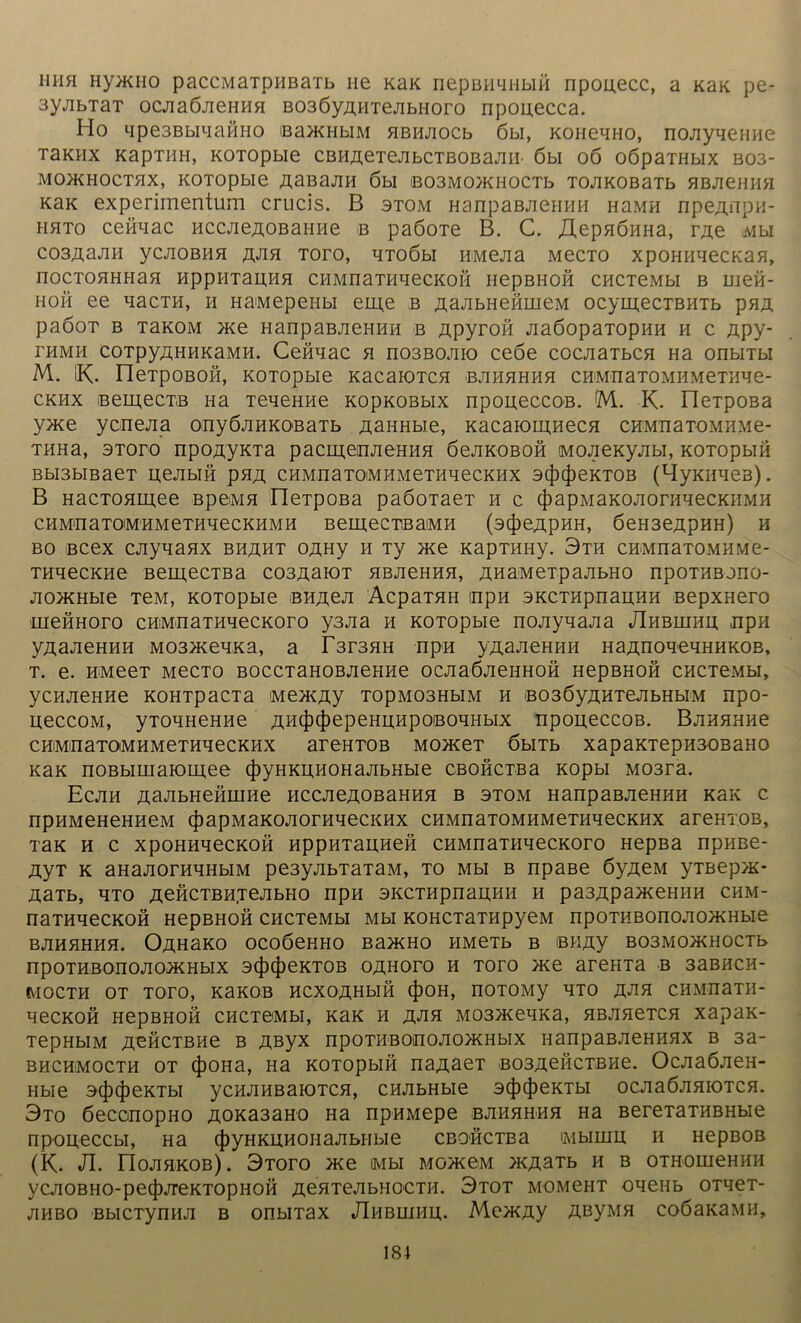 mm Hyauio paccMaTDHBaTb ne KaK nepBHanbin npouecc, a KaK pe- 3yjibTaT ocjiaöJieHHH B036yAHTejibnoro npouecca. Ho qpe3BbiaaÖHO ßaacHbiM HBHJiocb 6w, KoneaHO, no;iyaeHHe T3KIIX KapTHH, KOTOpbie CBHAeTejIbCTBOBaJIH- 6bl OÖ OÖpaTHblX B03- MO>KHOCTHX, KOTOpbie AaBajIH 6bl iB03M0)KH0CTb TOJIKOBaTb HBJieHHH Kax experimentum crucis. B stom HanpaBjiemiH HaMH npeAnpH- hhto cefiaac HCCJieÄOBaime b paöoTe B. C. ^epHÖHHa, rAe Mbi C03A2JIH yCJIOBHH A*na TOTO, aTOÖbl HMejia MeCTO XpOHHaeCKaH, nOCTOHHHaa HppHTaAHH CHMnaTHHeCKOII HepBHOH CHCTeMbl B meä- Hoii ee aacTH, h HaMepeHbi eme b AaJibHefimeM ocymecxBHTb pnA paöox b TaKOM >Ke HanpaBJieHHH b Apyron JiaöopaTopHH h c Apy- TH MH COTpyßHHKaMH. CeHHaC H n03BOJIIO CeÖe COCJiaTbCH Ha OnblTbl M. iK. neTpOBOH, KOTOpbie KacaiOTCH BJIHHHHH CHM-naTOMHMeTHWe- ckhx eemecTB na TeaeHHe KopKOBbix npoueccoB. M. K. neTpoßa y>Ke ycnejia onyÖJiHKOßaTb Aaimbie, Kacaioiunecu cBMnaTOMHMe- THHa, 3Toro npoAyKTa pacmeiiJieHHH öejiKOBOH MOJieKyjibi, KOTopbin Bbi3biBaeT Hejibiö pHA CHMiiaTOMHMeTHaecKHx stJuJieKTOB (HyKiiaeB). B HacToaiuee BpeMa üeTpOBa paöoTaeT h c (JiapMaKOJioniHecKHMH CHM'naToiMHMeTHqecKHMH BemecTßaiMH (acJieÄpHH, 6eH3eApHH) h bo Bcex cjiyaaax bhaht OAHy h Ty >Ke KapTimy. 3th cnMnaTOMHMe- THaecKHe BeiuecTBa co3AaiOT HBJieHHH, AHaMeT.pajibHO npoTHBono- Jio^KHbie TeM, KOTOpbie BHAea AcpaTan inpn sKcrapnauHH BepxHero meHHoro cHMuaTHaecKoro ysjia h KOTOpbie nojiyaajia JIhblqhh ,npn yAajieHHH M03>KeaKa, a r3T3aH npn yAajieHHH HaAnoaeaHHKOB, t. e. HMeeT MecTO BOCCTaHOBjieHHe ocjiaöJienHOH HepBHofi CHCTeMbi, yCHJieHHe KOHTpaCTa MeXCfly T0pM03HbIM H B03ÖyAHTeJIbHbIM npo- HeccoM, yTOHHeHHe AH(|)4>epeHUHpoßoaHbix npoueccoB. BjiHHHHe c himiii aTOiM h m eraa e ckhx areHTOB MonceT öbiTb xapaKTepnaoBaHO icaK noBbimaioinee 4)yHKHHOHajibHbie CBOHCTßa Kopbi M03ra. Ecjih AaJibHefiiHHe HCCJieAOBaHHH b stom HanpaBueHHH KaK c npHMeHeHHeM (})apMaKOJiorHaecKHx CHMnaTOMHMeTHaecKHX areHTOB, TaK h c xpoHimecKOH HppHTauHefi CHMnaTHaecKoro HepBa npHBe- AyT k aHajiorHHHbiM pe3yjibTaTaM, to mh b npaße öyAeM yTBep>K* AaTb, HTO AeHCTBHjeJIbHO npH SKCTHpnaHHH H pa3ApaJKeHHH CHM- naTHaeCKOH HepBHOH CHCTeMbl Mbl KOHCTaTHpyeM npOTHBOnOJIO>KHbie BJIHHHHa. ÜAHaKO OCOÖeHHO Ba>KHO HMeTb B BHAy B03M0JKH0CTb npotHBonojio*hbix 3(Ji(|)eKT0B oahoto h Toro >Ke areiiTa b 33bhch- fVIOCTH OT TOTO, KaKOB HCXOAHblH (J)OH, nOTOMy aTO CHMUaTH- aecKofi HepBHOH CHCTeMbi, KaK h jxjin M03aceaKa, aBJiaeTca xapaK- TepHbiM A^HCTBHe b Aßyx npoTHBOinojioa^Hbix nanpaBJieHHHX b 3a- bhchmocth ot (JiOHa, Ha KOTopbin na^aeT B03AeflcTBHe. Oc;ia6;ieH- Hbie 3(J)(|)eKTbI yCHJIHBaiOTCH, CHJIbHbie 3(f)(f)eKTbI OCJiaÖJIHIOTCH. 3to öeconopHO A0Ka3aH0 Ha npHMepe bjihhhhh Ha BereTaTHBHbie npoueccbl, Ha (|)yHKUHOHaJIbHbie CBOHCTBa IMHIHIX H HepBOB (K. JI. riOJIHKOB). 3t0T0 >Ke Mbl MOyKCM >KÄ3Tb H B OTHOIUeHHH ycjiOBHO-pecJijreKTopHOH AeaTejibHOCTH. 3tot momcht oaeiib OTaeT- jihbo BbicTynmi b onbiTax JIhbihhh. Mea<Ay AßyMH coöaKaMH,