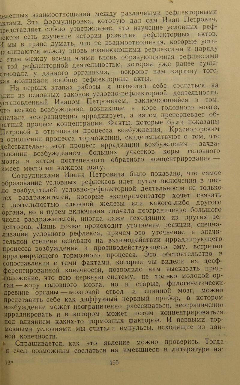 ieJieHHblX B3aHiM00TH0ineHHH MeJKÄy pa3JIHHHbIMH pe(J)JieKTOpHbIM'H iKTa-MH. 3Ta 4)opMyjiHpoBKa, KOTopyio Aaji caM HßaH nexpoBHH, ipeACTaBJiHeT coöoio ytbep >k achti e, hto H3yneHHe ycjiOB-Hbix petp- ieKCOB eCTb H3yqeHHe HCTOpHH pa3BHTHH petjjJieKTOp'HblX aKTOB. A Mbl B npase AyMaTb, hto Te B3aMMOOTHomeHHfl, KOTopbie ycTa- iäBJlHBaiOTCH (Me>KÄy BHOBb B03HH'KaK)IH,HMH pe(|)JieKCaMH H HapflAy c 3THM Me>KAy BCeMH 3THMH BHOBb o6pa3yK)IHHMHCH pe<j)JieKCaMH H toh pe(j)JieKTOpHOH ÄeHTejibHOCTbio, KOTopan y>Ke panee cyme- cxBOBajia y AaHHoro opraHH3Ma, — BCKpoioT HaM Kaprany Tore, KaK B03HHKaJIH B006lH,e pe4)JieKTODHbie aKTbl. Ha nepßbix STanax paöoibi h no3BOJiHJi 0060 eocjiaTbCH Ha 3ÄHH H3 OCHOBHblX SaKOHOB yCAOBHO-peijWieKTOpHOfi ÄeHTeJIbHOCTH, yXTaHOBJIGHHblH HßaHOM neipOBHHeM, 3aiKJHOLiaiOHJ;HHCH B TOM, qxo BCHKoe B03Öy>KAeHHe, B03HHKuiee b Kope rojiOiBHoro Mosra, CHanaJia HeorpaHHHeHHO nppaAHHpyeT, a 3aTeM npeTepneBaer 06- parabiH npouecc KOHueHTpauHH. OaKTbi, KOTopbie öhjih noxasaHbi FleTpOBOH B OTHOUieHHH Mpouecca BO30yjKAeHHH, KpaCHOTOpCKHM B OTHOUieHHlH npoueoca TOpMOHCeHHH, €BHÄ0TeJIbCTByK)T O TOM, HTO ^eHCTBHTejibHO 3T0T npouecc HppaÄHauHH B03Öy>KAeHHH — 3axBa- TblBaHHH B03Öy>KiHeHHeM ÖOAbLUHX ynaCTKOB KOpbl rOJIOBHOTO M03ra h 3aTeM nocTeneHHoro oöparaoro KOHuenTpHpOBaHHH HMeeT Mecto na Ka>KAOM mary. CoTpyÄHHKaMH HßaHa neTpoBHna öbijio noKa3aHO, hto caMoe o6pa30BaHtHe ycnoBHbix petjwieiKCOB hact^ nyTeM BKJiioneHHH b hhc- JIO B03ÖyÄHTeJieH yCJIOBHO-pe(J)JI0KTOpHOH .HeflTeJIbHOCTH He TOJIbKO Tex pa3Apa^HTejieH, KOTopbie SKcnepHMeHTaTop xoneT CBH3aTb c ÄeHTe-TbHOCTbio cjiiohhoh >Kejie3bi hjih KaKoro-nHÖo ztpyroro oprana, ho h nyTeM BKJiK>qeHHH cHanana HeorpaHHHeHHO öoubmoro HHCJia pa3Äpa5KHTeji0H, HHorAa Äa>xe hcxoahhi,hx H3 Apyrnx pe- uenTopoB. JliHuib no3>Ke npoHCxoAHT yTOHHeHHe peaKUHH, cneuHa- jiH3auHH ycjiOBHoro pe<|>JieKca, npnneM sto yTOHHeHHe b 3Hann- TejibHOH CTeneHH ocHOBano Ha .b3ahmo a£h c tb h h nppaAHHpyiomero nponecca BOßöyjKAeHHH h npoTHBOAeHCTByioinero eiMy, BCTpenHO HppaAHiHpyioinero ropM03Horo nponecca. 3to oöcTOHTejibCTBO b COnOCTaBJieHHH C TeMH (J)aKTaMH, KOTopbie Mbl BHÄ0JIH Ha Aeatj}- (JjepeHTHpoBaHHOH KOHenHOCTH, no3BOJiHJio hum BbiCKa3aTb npen- nojiox^eHHe, hto bcio HepßHyio CHCTeMy, He tojibko mojioäoh op- raH—'Kopy roJiOBHoro M03ra, ho h cTapbie, (j)HJioreHeTHHecKH upeBHHe opraHbi — mo3toboh ctboji h chhhhoh M03r, mojkho npeÄCTaBHTb ceöe KaK AH(f)(f)y3HbiH i-iepBHbiH npnöop, b kotopom B03Öy>KÄeHHe imojkct HeorpaHHHeHHO paeceHiBaTbcn, HeorpaHHHeHHO HppaÄHHpOBaTb H B KOTOpOM MO>KeT nOTOM KOHU,eHTpHpOBaTbCH riOA BJIHHHHeM KaiKHX-TO T0pM03HbIX (|)aKTOpOB. H IiepBblMH TOp- M03HbIMH yCJIOBHHMH Mbl CHHTaJIH HMHyJIbCbl, HCXOAHLHHe H3 A3H- HOH KOHeHHOCTH. CnpauiHBaeTCH, KaK sto HBJieHHe mo>kho npoßepHTb. TorAa H CHe,T E03M0>KHbIM COCJiaTbCH Ha HMeBHIHeCH B AHTepaType Ha*
