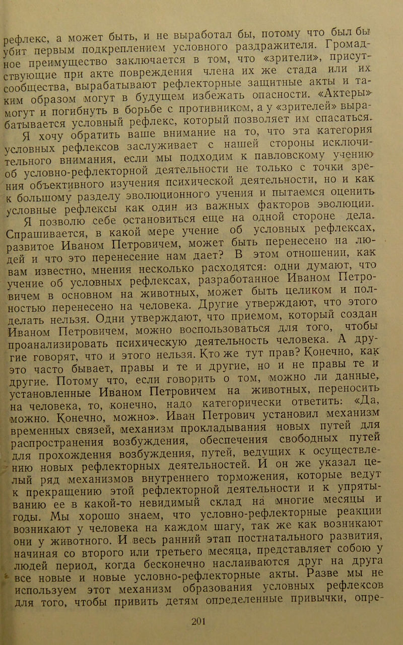 oedwieKC, a MonceT öbiTb, h He BbipaöoTaJi 6m, hotomy hto 6mji 6m VÖHT nepBbiM noAKpenJieH'HeM ycJioBHoro pa3Äpa>KHTejiH. 1 poMaÄ- Hoe npeHMymecTBO 3axJiK>naeTCH b tom, hto «3pnTeJin», npncyT- cTBViomHe npn aKTe noBpencnennH HJieHa hx >xe cTajxa hjih hx cooömecTBa, BbipaöaTbmaioT pecfmexTopHbie samnTHbie axTbi h Ta- khm oöpasoM MoryT b öy^ymeM H36e>xaTb omacHocm «Axiepbi» MorvT h norHÖHyTb b 6opb6e c hpothbhhkom, a y «3PHTejieH» Bbipa- ÖaTbißaeTCH ycjioBHbifi pecfwiexc, xoTopbin nosBOJineT hm onacaibCH. q xoqy 06paTHTb Barne BHHMaHne na to, hto 3Ta xaTeropnn ycJiOBHbix petjwiexcoB 3acjiyxcHBaeT c Hamen cTopoHbi hcxjiiohh- TeJibHoro BHHMaHHH, ecjin Mbl hoäxoähm k naßjiobckomy yqeHHio o6 vcjioBHO-ped)jieKTOpHOH ÄeHTejibHOCTH He tojibko c tohivh 3pe- HHH 06T>eKTHBH0r0 H3yLieHHH nCHXHH ©CKOH ÄeHTeJIbHOCTH, HO H xax K ÖojibiHOMy pasAeJiy sBOJiiounoHHoro yvemn h nbiraeMcn onennTb yc^oBHbie pedjjiexcM xax oähh ns Ba>KHbix ^aKjopoB sbojiiouhh. ‘ q H03BOJIIO ce6e ocTaHOBHTbcn eme Ha oähoh CTopoHe ÄeJia. CnpaiiiHBaeTCH, b xaxon iMepe yneHne 06 ycJiOBHbix pecjwiexcax, nasBHToe HßaHOM IleTpoBHHeM, MonceT 6bHb nepeneceno na jiio- ixefi h hto 3to nepeHeceHHe HaM ÄaeT? B stom OTHomeHHii, xax BaM HSBeCTHO, IMHeHHH HeCKOJIbKO paCXOftHTCH: OÄHH ^yMaiOT, HTO yqeHHe 06 ycJiOBHbix pecjDJiexcax, pa3paöoTaHHoe HßaHOM ileTpo- BHH0M B OCHOBHOM Ha >KHBOTHbIX, MOJKeT ÖbiTb UeJIHKOM H nOJI- HOCTbio nepeHeceno na nejioßexa. Äpyrne yraepsyiaiOT, hto stofo aenaTb Hejibsn. Oähh yTBep>KÄaioT, hto npneMOM, xoTopbin co3nan iHsaHOM IleTpOBHneM, moäho BOcnojib30BaTbca äJih toto, htoöh npoaHajiH3HpoBaTb ncHxnnecxyio ^eHTeJiwiocTb nenoBexa. A Äpy- rne roBopnT, hto h stoto Hejibsn. Kto >xe TyT npaB? KcmenHO, xax 3TO nacTo öbiBaeT, npaßbi h Te h Äpyrne, ho h He npaßbi Te h Apyrne. IloTOMy hto, ecjiH roßopiiTb o tom, mo>kho jih AaHHbie, ycTaHOBJieHHbie HßaHOM rieTpOBHneM Ha yxniBOTHbix, nepenocnTb Ha nenoBexa, to, xoHenno, Hano xaTeropnnecxn OTBeTHTb: «Aa, mo>kho. KoHenHO, mojkho». Hb an neTpoBHH ycTaHOBHJi MexaHH3iM BpeMeHHbix CBH3efi, MexaHH3M npoxjiaAbmaHHH hobbix nyTen hjih paonp‘0cTpaheHhh B036yn<ÄeHHH, oöecneneHHH cboÖqähmx nyTen hjih npoxo>KÄeHH5i B03Öy>KÄeHnH, nyTen, Benvmnx x ocymecTBJie- hhk) HOBbix pe(|)jiexTOpHbix ÄenTejibHOCTen. H oh >xe yxa3aji ne- jibin pHÄ MexaHH3M0B BHyxpeHHero TopMOJxeHHH, xoTopbie BenyT x npexpamcHnio stoh pe4)JiexTOpHon nenTejibHOCTH n x ynpnTbi- BaHHio ee b xaxon-TO HeBn^HMbin cxnaÄ Hä iMHorne Mecnubi n roAbi. Mbi xopomo 3HaeM, hto ycjioBHO-pe(J)JieKTopHbie peaxunn B03HnxaiOT y nejiOBexa Ha xa>KÄOM mary, Tax nee xax BOSHnxaioT OHH y >KHBOTHOrO. H Becb paHHHH 3Tan nOCTHaTaJIbHOTO pa3BHTHH, HannHan co BTOporo hjih TpeTbero Mecnua, npeÄCTaBJineT coöoio y JHOA0H nepnoÄ, xorAa öecxoHenno HacJianBaiOTcn zipyr Ha AP^ra ' Bce HOBbie n HOBbie ycjioBHO-pe(J)jiexTopHbie axTbi. Paaße Mbi He HCnOJIb3y0M 3T0T MexaHH3M o6pa30BaHHH y CJIOBHblX petpJieXCOB ÄJIH TOTO, HTOÖbl npHBHTb RZTHM OnpefleJICHUbie npHBbIHXH, onpe-