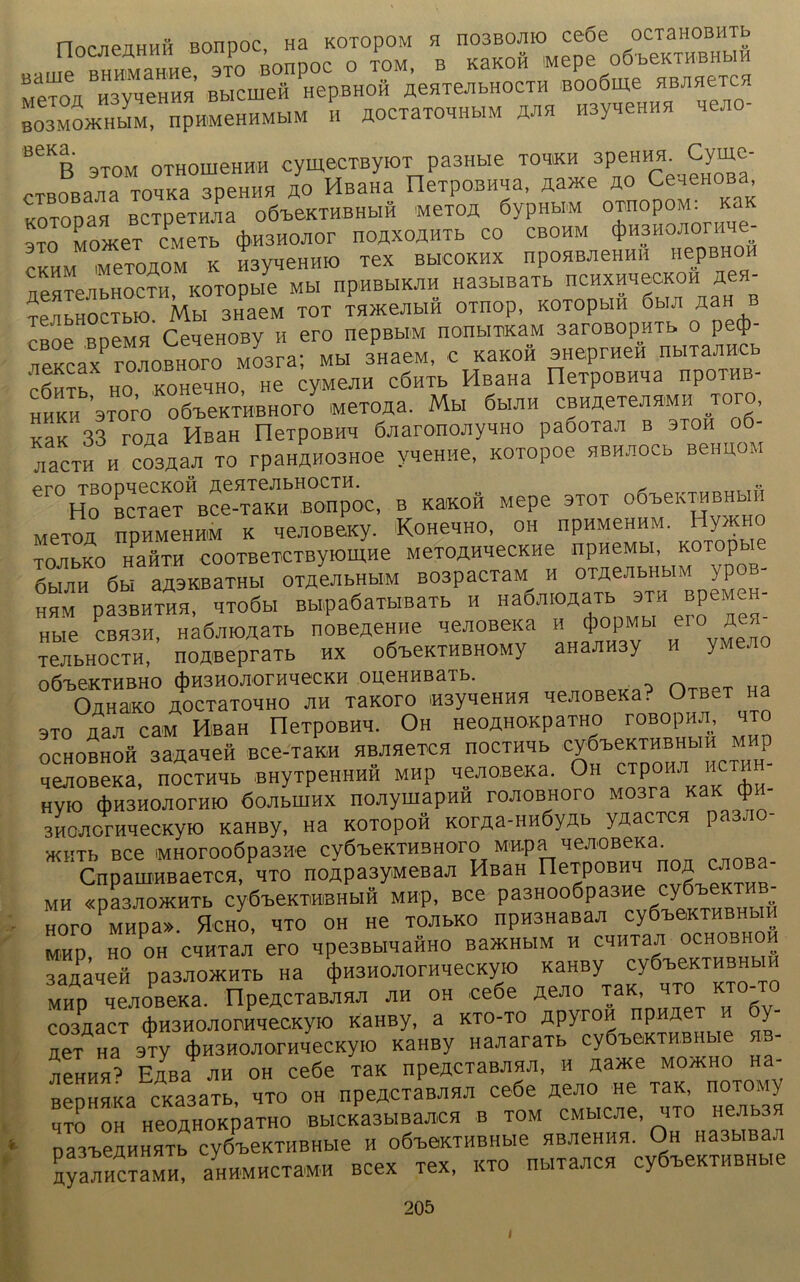 nocjieaHHH Bonpoc, na KOTopOM s. hobboa.o ce6e ocxaHOBHTb «a„ie MliaHHC 3TO Bonpoc 0 TOM, B K3K0H MePe OÖbeKTHBHblH mctoii H3yaeHHH Bbicmefl HepBHOH ÄeHTeJibHOCTH Booöme aB™yC!I B03MOMHM, IipH'MeHHMblM H AOCTaTOHHb.M ZflSl HSyqeHHH «AO- B6KB 3T0M OTHOIIieHHH cyffiBCTEyFOT pa3Hb,e TOH'KH 3PeHH^ Cyrne- cTBOBajia T01K3 apeHHH ÄO HB3H3 neTpoBHMa, A3>Ke ao Ce-ienoBa, KOTonaa BCTpemia o6beKTHBHbiH mctoa 6ypnbiM ornopoM. KaK t Ze (jjflSHOJior noÄxoÄHTb co cbohm <t>H3HOAor.«e- CKHM «TOADM K H3#.eHH.O TeX BBICOKHX npOHWieHHH HepBHOH AeaTeAbHOCTH KOTOpbie Mbl Ilp'HBblKAH H33bIBaTb HCHXHHeCKOH Äe»- TeAbHOCTblO. Mbl 3HaeM TOT THXeAblH OTHOp, KOTOpblH 6ha »H B rBoe BDeMH CeqeHOBy H ero nepßbiM nonbimaM 3aroßopHTb o petj) neacax roAOBHoro Mosra; Mb. snaeM, c K3KOÜ SHaprHeö ouru» ‘ fiHT. HO KOHeHHO, He cyMeAH cÖHTb HßaHa rieTpoBHHa npoTHB- ^HKH STorö o6BeKTHBHOroy «eTOÄ». Mb. 6b.AH CBHAeTeAH'MH TOTO, KaK 33 roaa HßaH fleTpoBHH ÖAaronoAyHHO paöoTaa b 3toh A3CTH H C03Ä3JI TO rpaHAHOSHOe VHeHHe, KOTOpOe HBHAOCb BeHUOM er0HTr^cT\“T°\ce“HBon™oe, b Kaacoft Mepe otot o*™«« Mexofl npHMeHHiM k qeJiOBeicy. KoHenHO, oh npHMeHHM. Hynaio TOAbKO II3HTH COOTBeTCTByKmiHe MeTOAHHeCKHe npneMbl, KOTOpbU 6HAH 6bi aAäKBaTHbl OTAeAbHbIM B03paCT3M H OTAeAbHbIM ypoß- HHM P33BHTHH, HTOÖbl Bb.pa6aTb.BaTb H Ha6A.OÄaTb 3TH BpeM H- Hbie CBH3H HaÖJHOÄSTb noBeAeHne Heji0B6Ka h 4)opMbi eio ach TejibHOCTH,’ HOA-BepraTb hx oÖ'beKTHBHOMy aHaJiHsy h yMe^o OÖ'beKTHBHO d)H3HOJIOrHHeCKH OUeHHBaTb. OnHaKO AOCTaTOHHO jiH TaKoro «3yHeHHH qejiOBeKa. OTBe sto ÄaA caM HBan OexpoBHA. Oh «eoAHOKpaTHO roBopHJi, hto OCHOBHoä SBAaieft BCe-TaKH HBAHeTCH HOCTHHb Cy6teKTHBHb.H MHp qeAOBeKa, nocTH'.b oHyTPeHHH0 mhP HCBOßeKa. Oh cipoii.T hctm - Hyro (j)H3H0A0rHro 6oAbHiHX nojiyinapHÄ roAQBHoro Mosra KaK $h- 3HOAornHecKyro KaHBy, Ha kotoPoh KorAa-HH6yAb yAacTca pas. acHTb Bce iMHoroo6pa3ae cv6i>eKTHBHoro M«.pa 'le.TOBCKa. CnpauiHBaeTca/HTO noApasyMeaaA Haan nerpoBH, hoa CAOBa- MH «pa3AO>KHTb cyÖBeKTHiBhbih MHp, Bce pa3Hoo6pa3«e cye-beKTHB- HOPO MHpa». flcHO, HTO OH He TOJlbKO npH3HaB3A cy«W*THBHM MHP HO OH CHHTaA eTO Mpe3BbIHaHH0 BaJKHbIM H CHHTajI OCHOB.IOH 3aaa>ieö pa^ottHTb na ^HOJionwecKyio «anay cyß-beKTHBHHH Map HeAOBeKa. HpeACTaBAHA ah oh ee6e AeAO tbk hto kto-to C03A3CT *H3HOAOBHqeCKyiO KaHBy, a KTO-TO APyrOH npHAe y “ „a 3Ty (j)H3HOAorHHecKy.o KaHBy HaAaraTb cy0-be.mu.HHe «b- AeHHH’ EAB3 AH oh ce6e TaK npeACTaBAHA, H A3>Ke MO>KHO H3- BepHHKa CK333TB, HTo oh npeACTaBAHA ce6e AeAO «e TaK noTOMy UTO OH HeOÄHOKpaTHO BblCKa3bIBaJIiCH B TOM CMbICJie, ITO HeJIb3H paB'beAHHHTb cyöleKTHBHbie h oÖ^eKTHEHbie HBJieHHH. Oh HasbiBaA AyaA HCT3 M H, aHHMHCT3MH BCeX TeX, KTO Hb.TaACH CyÖ'beKTHBHb.e