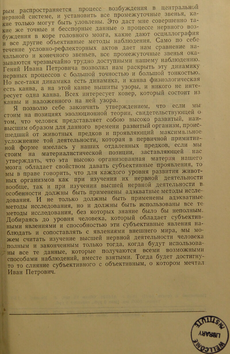 nbiM pacnpocTpaHHeTca npouecc B03Öy>KAeHHH b uehtpajibhoh HepBHOH CH'CTeMe, H ycTaHOBHTb Bce npoMOKyTO^Hbie SBeHbH, Ka- Kiie toabko MoryT öbiTb yjiOBJieHbi. 3to asct imhg coBepmeHHO Ta- Kiie >Ke TO^Hbie h öeccnopHbie AaHHbie o npouecee HepBHoro bo3- 6y>KÄeHHH b Kope rojioBHoro M03ra, KaKHe AaioT ocuHAAorpacpHH h Bce Äpyrne oöibeKTHBHbie MeTOAbi HaÖAioAenHH. CaMo no ceoe Te^eHHe ycAOBHO-pe(J)AeKTopHbix aktob AaeT HaiM cpaBHeHHe Ha- qaJibHoro h KOHeqHoro 3BeHbeB, Bce npoMeacyTOAHbie SBeHbH oxa- 3bmaioTCH qpe3BbiqafiHO TpyAHo AOCTynHbiMH HarneMy HaÖAiOAeHHio. reHHß HßaHa üeTpOBHqa ho3boaha HaM pacKpbiTb 3Ty AHHaMHKy HepBHblX npOUÖCCOB C ÖOAblHOH TOHHOCTblO H ÖOAblHOH TOHKOCTbK). Ho Bce-TaKH AHHaMHKa ecTb AHHaMHKa, h KaHBa 4>H3MOAorHqecKaH ecTb KaHBa, a Ha stoh KaHBe BbiuiHTbi y30pbi, h hhkoto hc HHTe- pecyeT oAHa KaHBa. Bcex HHTepecyeT KOBep, KOTopbiH coctoht hs KaHBbi h HajiOH^eHHoro Ha Hen y3opa. H noBBOJHO ceöe 3aiKOHHHTb ytbe p^KAeH HeM, hto ecjin Mbi CTOHM Ha n03HHHHX 3B0AK)H,H0HH0H TBOpHH, CBHAeTeAbCTByfOLAeH 0 TOM, HTO qeJIOBeK npeACTaBAHer COÖOIO BbICOKO pa3BHTbIH, HaH- BblCIHHM 0Öpa30M A*^H AaHHOTO BpeMGHH pa3ßiHTbIH OpraHH3M, npOH'C- UieAUIKH OT JKHBOTHblX npeAKOB H npOHBAHK)UI>HH M 3 KC HM 3A bH 0 C ycjiOÄHeHHe toh AenTeAbHOCTH, KOTopan b nepBHHHOH npHMHTHB- HOH 4>opMe iHMeAacb y Hamax OTAa.JieHHbix npeAKOB, ec ah mm CTOHM Ha iMaTepHaAHCTHHeCKOH n03HHHH, 3aCTaBAHK)meH Hac yTBep>KAaTb, hto 3Ta BbicoKO opraHH30BaHHan MaTepnn Haujtro M03ra oÖAaAaeT cbohctbom AasaTb cy6T>eKTHBHbie npoHBAeHHH, to Mbl B npaBe TOBOpHTb, HTO J\JIR Ka>KAO>rO ypOBHH paSBHTHH >KHBOT- HblX OpraHH3MOB KaK npH H3yqeHHH HX HepBHOH AeHTGAbHOCTH Booöme, Tax h npH H3yqeHHH Bbicmen HepBHOH AeaTeAbHOCTH b OCOÖeHHOCTH AO*H>KHbI ÖblTb npHMOHCHbl aA3KBaTHbie iMCTOAbl HCCAe- AOBaHHH. H He TOAbKO A<3A>KHbI ÖblTb npHMeHeHbl aA3KBaTHbie Me TO Abi HCCAeAOBaHHH, HO H AOAHCHbl ÖblTb HCn0Ab30BaHbJ BCe TG MeTOÄbl HCCAeAOBaHHH, 6e3 KOTOpblX 3H3HHe ÖblAO 6bl HeHOAHbliM. /XoÖHpaHCb AO ypOBHH qeAOBeKa, KOTOpblH OÖAaAaeT C^ÖBeKTHB HbIMH HBAeHHHMH H CnOCOÖHOCTbK) 3TH CyÖ'beKTHBHbie HBAeHHH H3- ÖAiOÄaTb h conocTaBAHTb e HBAeHHHMH BHeuiHero Mnpa, iMbi MO- jK.eM cqHTaTb H3yqeHHe Bbicuiefi HepBHOH AeHTeAbHOCTH qeAOBeKa noAHbiM h 3aKOHqeHHbiM TOAbKO totas, kotas 6yjxyT HCHOAbSOBa- Hbi Bce Te AaHHbie, KOTopbie noAyqaioTCH BceMH B03M0>KHbiMH cnocoöaMH HaÖAiOAeHHH, BMecTe B3HTbiMH. TorAa öyAeT aocththv TO TO CAHHHHe CyÖ^eKTHBHOTO C OÖ'beKTHBHbIM, O KOTOpOM MeHTBA HßaH neTpOBHA. öl