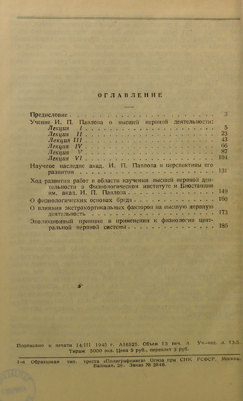 OrJlABJlEHME npeAHCuOBHe 3 yqeHHe H. n. naBjiona o Bbicuieid nepBiioH neHTejibnocTHi Jleicqm I 5 JleKLfUH II 23 JleKijUH III 43 Jlenqufi IV 66 JleKqun V 87 JleKijUR VI 104 HayMKoe Hacneaiie aua#. M. n. riaBJioBa h nepcneKTHBbi ero pa3BHTHH Xoa pa3BHTHH paSOT B OÖJiaCTH H3y4eHWH BblCUiefl HepBKOil fleH- TeJlbHOCTH B OH3I!0J10rHMeCK0M HHCTHTyTe H EHOCTaHUHH HM. aKan. M. n. riaBJioBa 149 O (J)H3H0J10rHH6CKHX OCHOBaX öpena 160 O BJIHHHHH SKCTpaKOpTHKaJlbHblX (JiaKTOpOB Ha BbIClliyK) nepBHyio 173 3ßOJnOUHOKHblH n pn H UH n B npHMeneHHH K (J)H3HOJIOrHH UeHT- pajibHou HepBHOH 186 & IloflnHcaHO k nenaTH 14/1II 1945 r. Al6525. OO^eM 13 neM. n. H3A- n. 13»5. THpa>K 5000 3K3. U,ena 9 py6., nepen/ieT 3 P>'6. ] -fi O6pa3U0ßaH Tun. rpecTa <(FlonHrpa(JjKHHra» OrH3a npn CHK bC^PCP. MocKßa» Ba/iOBafl, 28. 3aKa3 JSr° 2846.