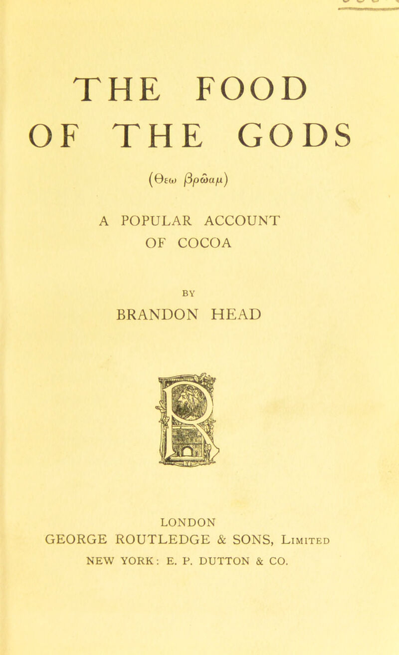 THE FOOD OF THE GODS (0£w fipcoa/u) A POPULAR ACCOUNT OF COCOA BY BRANDON HEAD LONDON GEORGE ROUTLEDGE & SONS, Limited NEW YORK: E. P. DUTTON & CO.