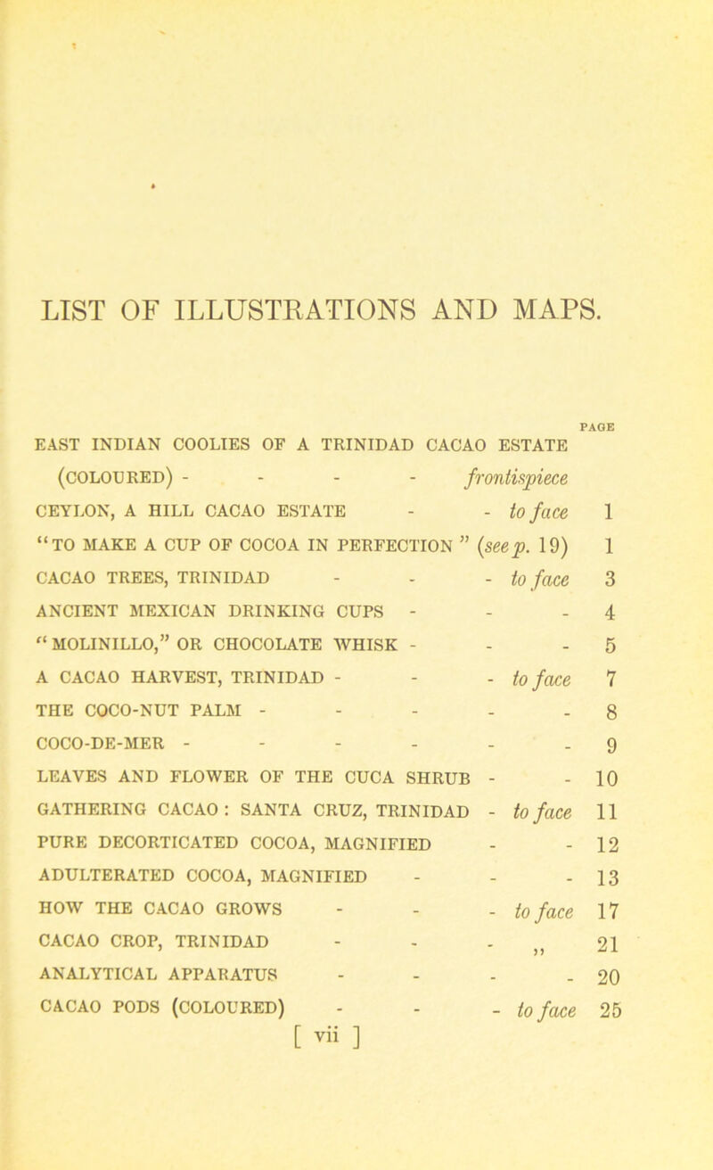 LIST OF ILLUSTRATIONS AND MAPS PAGE EAST INDIAN COOLIES OF A TRINIDAD CACAO ESTATE (coloured) - frontispiece CEYLON, A HILL CACAO ESTATE - - to face 1 “TO MAKE A CUP OF COCOA IN PERFECTION ” (seep. 19) 1 CACAO TREES, TRINIDAD - - - to face 3 ANCIENT MEXICAN DRINKING CUPS - - - 4 “ MOLINILLO,” OR CHOCOLATE WHISK - - - 5 A CACAO HARVEST, TRINIDAD - - - to face 7 THE COCO-NUT PALM - - - - - 8 COCO-DE-MER - - - - - .9 LEAVES AND FLOWER OF THE CUCA SHRUB - - 10 GATHERING CACAO: SANTA CRUZ, TRINIDAD - to face 11 PURE DECORTICATED COCOA, MAGNIFIED - - 12 ADULTERATED COCOA, MAGNIFIED - - - 13 HOW THE CACAO GROWS - - - to face 17 CACAO CROP, TRINIDAD - - . 21 ANALYTICAL APPARATUS - - - - 20 cacao pods (coloured) - - _ to face 25