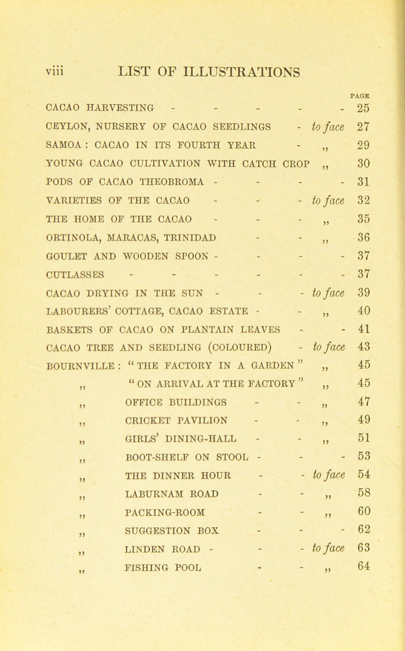 CACAO HARVESTING - _ PAGE 25 CEYLON, NURSERY OF CACAO SEEDLINGS - to face 27 SAMOA : CACAO IN ITS FOURTH YEAR - 29 YOUNG CACAO CULTIVATION WITH CATCH CROP 30 PODS OF CACAO THEOBROMA - - 31 VARIETIES OF THE CACAO - to face 32 THE HOME OF THE CACAO - 35 ORTINOLA, MARACAS, TRINIDAD - >> 36 GOULET AND WOODEN SPOON - - - 37 CUTLASSES .... - - 37 CACAO DRYING IN THE SUN - - to face 39 LABOURERS’ COTTAGE, CACAO ESTATE - - 40 BASKETS OF CACAO ON PLANTAIN LEAVES - - 41 CACAO TREE AND SEEDLING (COLOURED) - to face 43 BOURNVILLE : “ THE FACTORY IN A GARDEN » JJ 45 „ “ ON ARRIVAL AT THE FACTORY » >) 45 „ OFFICE BUILDINGS - )> 47 „ CRICKET PAVILION - >> 49 „ GIRLS’ DINING-HALL - n 51 „ BOOT-SHELF ON STOOL - - - 53 „ THE DINNER HOUR - to face 54 „ LABURNAM ROAD - f) 58 „ PACKING-ROOM - 60 „ SUGGESTION BOX - - 62 ,, LINDEN ROAD - - to face 63 „ FISHING POOL - >) 64