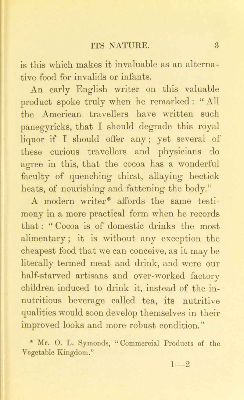 is this which makes it invaluable as an alterna- tive food for invalids or infants. An early English writer on this valuable product spoke truly when he remarked : “ All the American travellers have written such panegyricks, that I should degrade this royal liquor if I should offer any; yet several of these curious travellers and physicians do agree in this, that the cocoa has a wonderful faculty of quenching thirst, allaying hectick heats, of nourishing and fattening the body.” A modern writer* affords the same testi- mony in a more practical form when he records that: “ Cocoa is of domestic drinks the most alimentary; it is without any exception the cheapest food that we can conceive, as it may be literally termed meat and drink, and were our half-starved artisans and over-worked factory children induced to drink it, instead of the in- nutritious beverage called tea, its nutritive qualities would soon develop themselves in their improved looks and more robust condition.” * Mr. 0. L. Symonds, “ Commercial Products of the Vegetable Kingdom.” 1—2