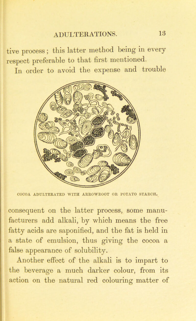 tive process; this latter method being in every respect preferable to that first mentioned, In order to avoid the expense and trouble COCOA ADULTERATED WITH ARROWROOT OR POTATO STARCH. consequent on the latter process, some manu- facturers add alkali, by which means the free fatty acids are saponified, and the fat is held in a state of emulsion, thus giving the cocoa a false appearance of solubility. Another effect of the alkali is to impart to the beverage a much darker colour, from its action on the natural red colouring matter of