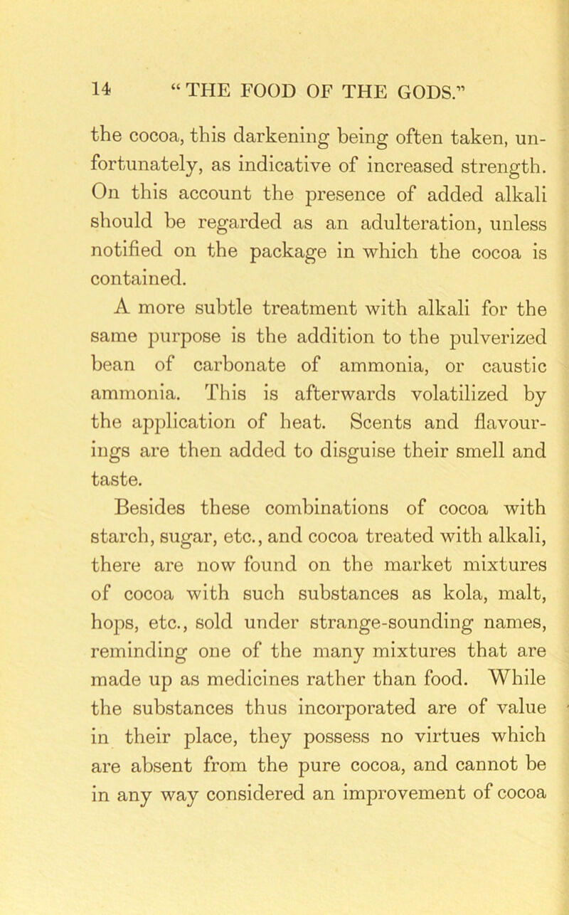 the cocoa, this darkening being often taken, un- fortunately, as indicative of increased strength. On this account the presence of added alkali should he regarded as an adulteration, unless notified on the package in which the cocoa is contained. A more subtle treatment with alkali for the same purpose is the addition to the pulverized bean of carbonate of ammonia, or caustic ammonia. This is afterwards volatilized by the application of heat. Scents and flavour- ings are then added to disguise their smell and taste. Besides these combinations of cocoa with starch, sugar, etc., and cocoa treated with alkali, there are now found on the market mixtures of cocoa with such substances as kola, malt, hops, etc., sold under strange-sounding names, reminding one of the many mixtures that are made up as medicines rather than food. While the substances thus incorporated are of value in their place, they possess no virtues which are absent from the pure cocoa, and cannot be in any way considered an improvement of cocoa