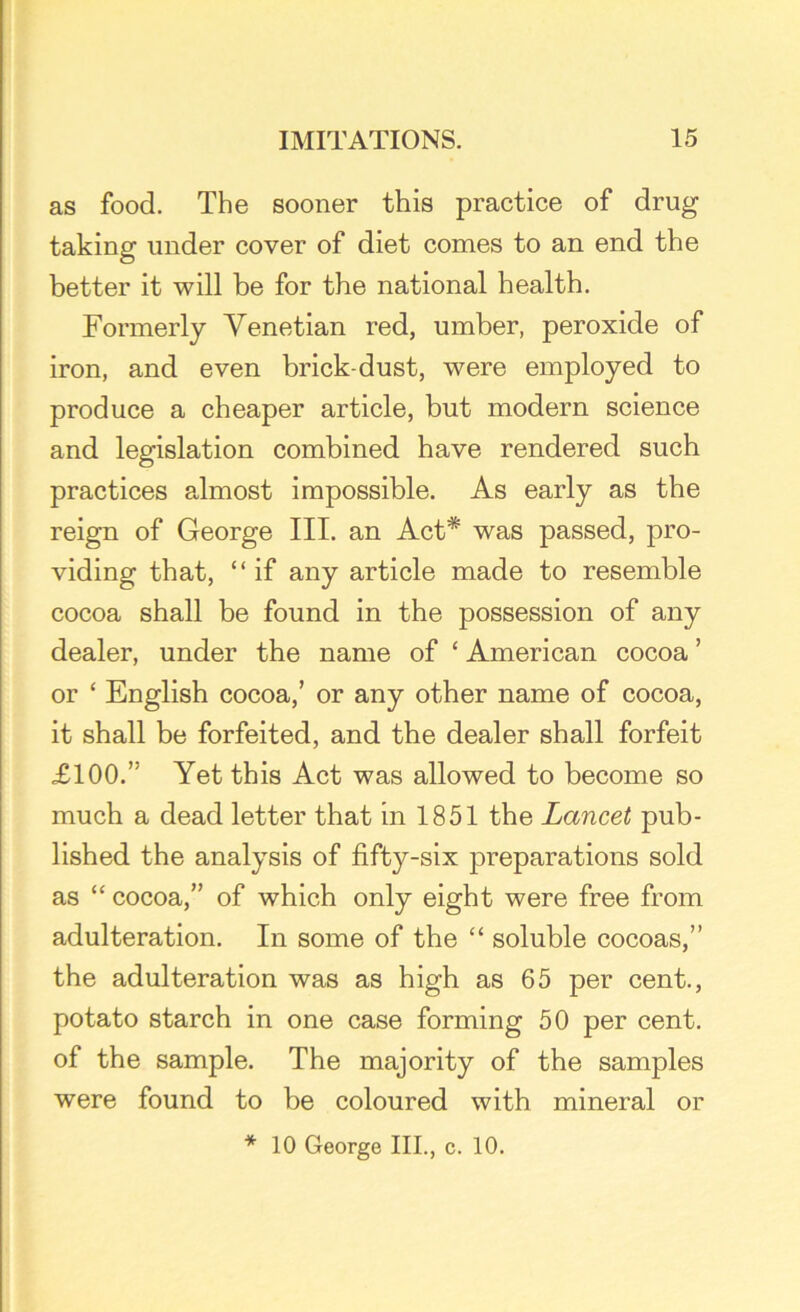 as food. The sooner this practice of drug taking under cover of diet comes to an end the better it will be for the national health. Formerly Venetian red, umber, peroxide of iron, and even brick-dust, were employed to produce a cheaper article, but modern science and legislation combined have rendered such practices almost impossible. As early as the reign of George III. an Act* was passed, pro- viding that, “if any article made to resemble cocoa shall be found in the possession of any dealer, under the name of £ American cocoa ’ or ‘ English cocoa,’ or any other name of cocoa, it shall be forfeited, and the dealer shall forfeit £100.” Yet this Act was allowed to become so much a dead letter that in 1851 the Lancet pub- lished the analysis of fifty-six preparations sold as “ cocoa,” of which only eight were free from adulteration. In some of the “ soluble cocoas,” the adulteration was as high as 65 per cent., potato starch in one case forming 50 per cent, of the sample. The majority of the samples were found to be coloured with mineral or * 10 George III., c. 10.