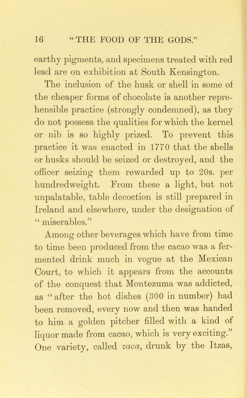 earthy pigments, and specimens treated with red lead are on exhibition at South Kensington. The inclusion of the husk or shell in some of the cheaper forms of chocolate is another repre- hensible practice (strongly condemned), as they do not possess the qualities for which the kernel or nib is so highly prized. To prevent this practice it was enacted in 1770 that the shells or husks should be seized or destroyed, and the officer seizing them rewarded up to 20s. per hundredweight. From these a light, but not unpalatable, table decoction is still prepared in Ireland and elsewhere, under the designation of “ miserables.” Among other beverages which have from time to time been produced from the cacao was a fer- mented drink much in vogue at the Mexican Court, to which it appears from the accounts of the conquest that Montezuma was addicted, as “after the hot dishes (300 in number) had been removed, every now and then was handed to him a golden pitcher filled with a kind of liquor made from cacao, which is very exciting.” One variety, called zaca, drunk by the Itzas,