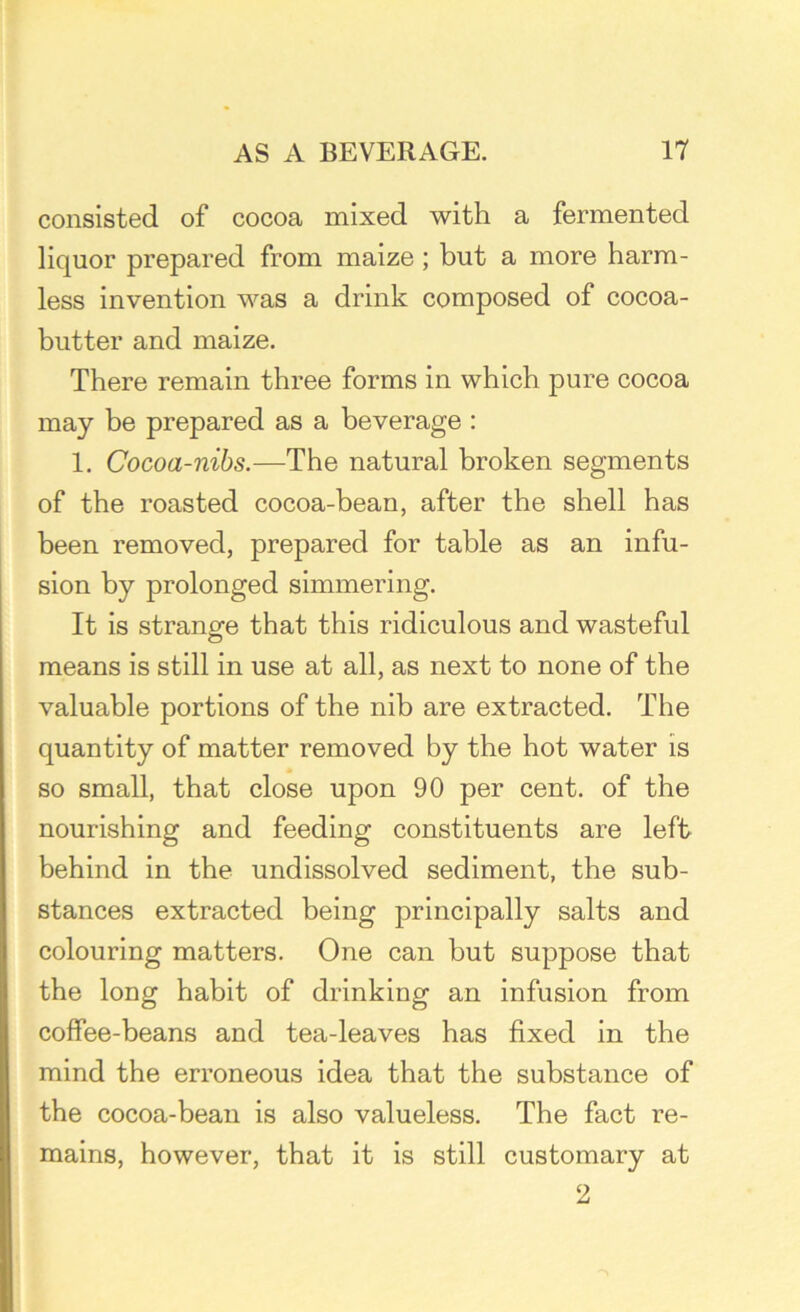 consisted of cocoa mixed with a fermented liquor prepared from maize ; but a more harm- less invention was a drink composed of cocoa- butter and maize. There remain three forms in which pure cocoa may be prepared as a beverage : 1. Cocoa-nibs.—The natural broken segments of the roasted cocoa-bean, after the shell has been removed, prepared for table as an infu- sion by prolonged simmering. It is strangle that this ridiculous and wasteful means is still in use at all, as next to none of the valuable portions of the nib are extracted. The quantity of matter removed by the hot water is so small, that close upon 90 per cent, of the nourishing and feeding constituents are left behind in the undissolved sediment, the sub- stances extracted being principally salts and colouring matters. One can but suppose that the long habit of drinking an infusion from coffee-beans and tea-leaves has fixed in the mind the erroneous idea that the substance of the cocoa-bean is also valueless. The fact re- mains, however, that it is still customary at 2