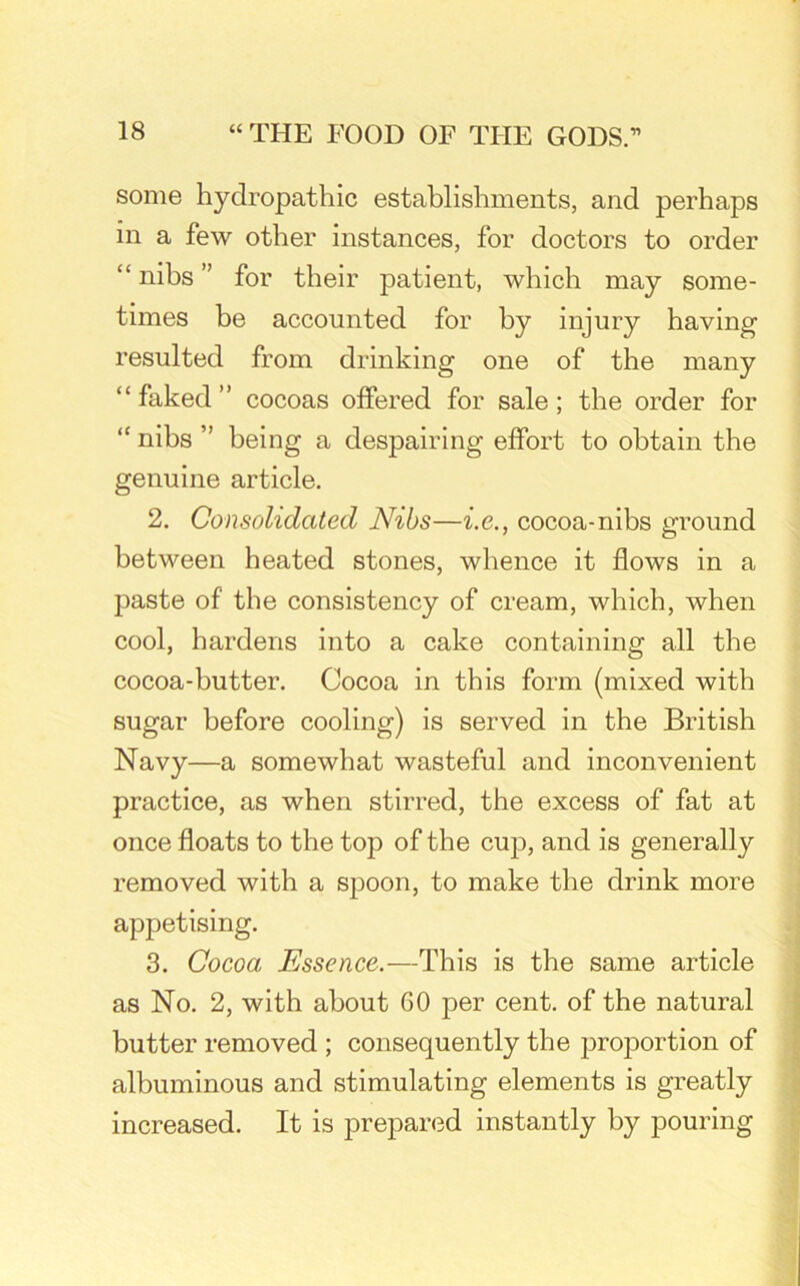 some hydropathic establishments, and perhaps in a few other instances, for doctors to order “ nibs ” for their patient, which may some- times be accounted for by injury having resulted from drinking one of the many “ faked ” cocoas offered for sale; the order for <c nibs ” being a despairing effort to obtain the genuine article. 2. Consolidated Nibs—i.c., cocoa-nibs ground between heated stones, whence it flows in a paste of the consistency of cream, which, when cool, hardens into a cake containing all the cocoa-butter. Cocoa in this form (mixed with sugar before cooling) is served in the British Navy—a somewhat wasteful and inconvenient practice, as when stirred, the excess of fat at once floats to the top of the cup, and is generally removed with a spoon, to make the drink more appetising. 3. Cocoa Essence.—This is the same article as No. 2, with about GO per cent, of the natural butter removed ; consequently the proportion of albuminous and stimulating elements is greatly increased. It is prepared instantly by pouring