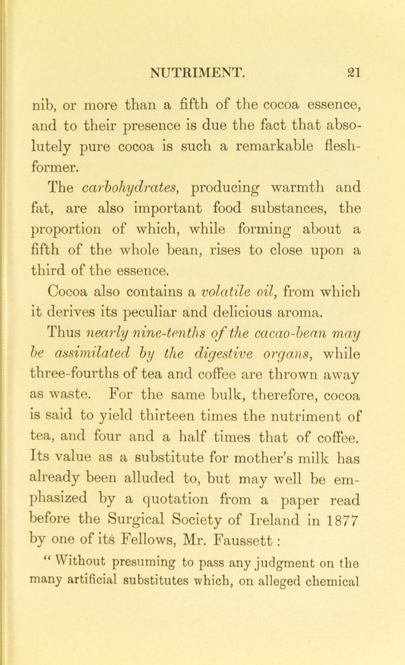 nib, or more than a fifth of the cocoa essence, and to their presence is due the fact that abso- lutely pure cocoa is such a remarkable flesh- former. The carbohydrates, producing warmth and fat, are also important food substances, the proportion of which, while forming about a fifth of the whole bean, rises to close upon a third of the essence. Cocoa also contains a volatile oil, from which it derives its peculiar and delicious aroma. Thus nearly nine-tenths of the cacao-bean may be assimilated by the digestive organs, while three-fourths of tea and coffee are thrown away as waste. For the same bulk, therefore, cocoa is said to yield thirteen times the nutriment of tea, and four and a half times that of coffee. Its value as a substitute for mother’s milk has already been alluded to, but may well be em- phasized by a quotation from a paper read before the Surgical Society of Ireland in 1877 by one of its Fellows, Mr. Faussett: “ Without presuming to pass any judgment on the many artificial substitutes which, on alleged chemical