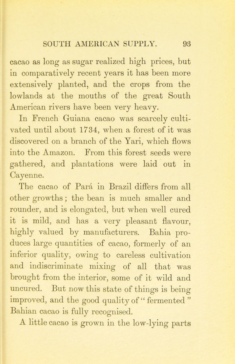 cacao as long as sugar realized high prices, but in comparatively recent years it has been more extensively planted, and the crops from the lowlands at the mouths of the great South American rivers have been very heavy. In French Guiana cacao was scarcely culti- vated until about 1734, when a forest of it was discovered on a branch of the Yari, which flows into the Amazon. From this forest seeds were gathered, and plantations were laid out in Cayenne. The cacao of Para in Brazil differs from all other growths; the bean is much smaller and rounder, and is elongated, but when well cured it is mild, and has a very pleasant flavour, highly valued by manufacturers. Bahia pro- duces large quantities of cacao, formerly of an inferior quality, owing to careless cultivation and indiscriminate mixing of all that was brought from the interior, some of it wild and uncured. But now this state of things is being improved, and the good quality of “ fermented ” Bahian cacao is fully recognised. A little cacao is grown in the low-lying parts