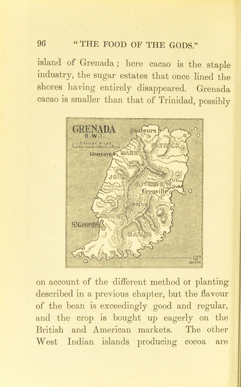 island of Grenada ; here cacao is the staple industry, the sugar estates that once lined the shores having entirely disappeared. Grenada cacao is smaller than that of Trinidad, possibly on account of the different method ot planting described in a previous chapter, but the flavour of the bean is exceedingly good and regular, and the crop is bought up eagerly on the British and American markets. The other West Indian islands producing cocoa are