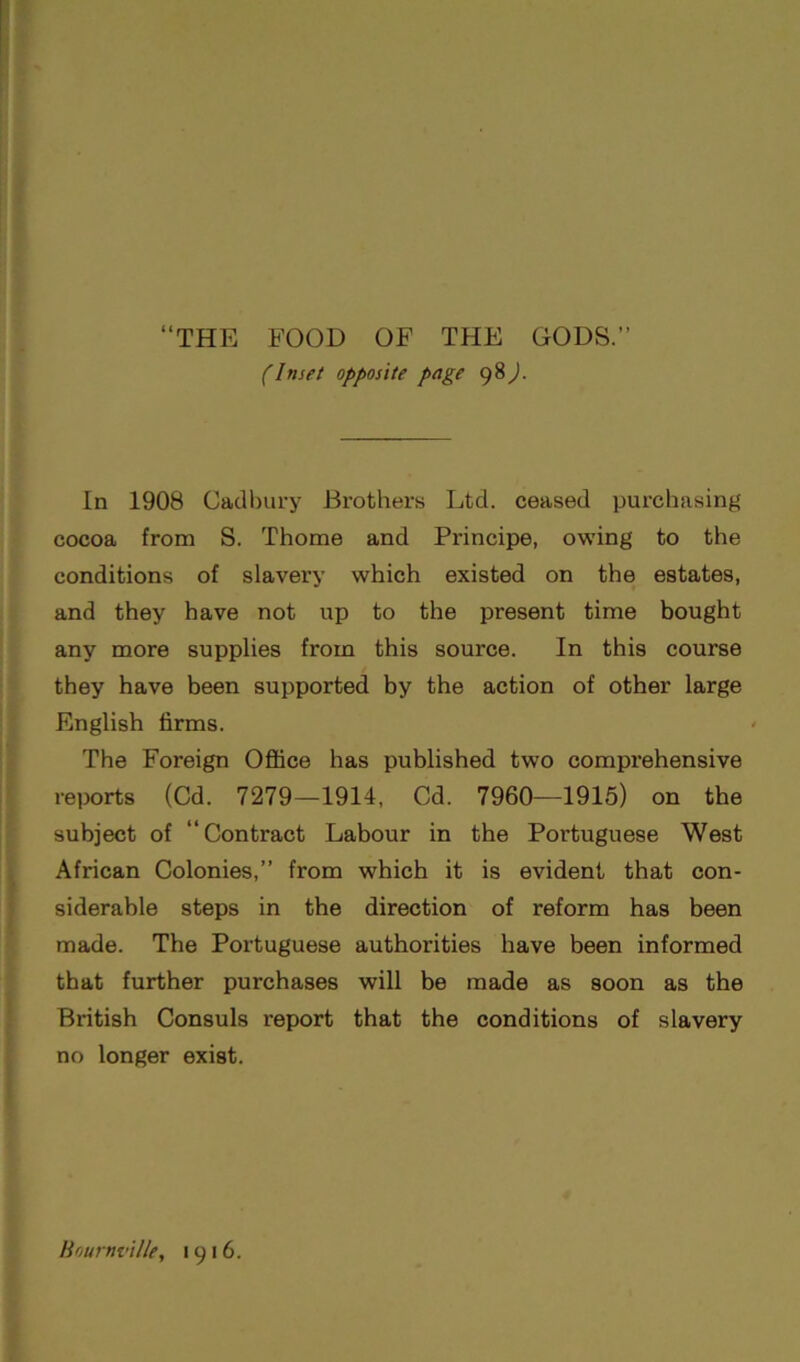 (Inset opposite page 98). In 1908 Cadbury Brothers Ltd. ceased purchasing cocoa from S. Thome and Principe, owing to the conditions of slavery which existed on the estates, and they have not up to the present time bought any more supplies from this source. In this course they have been supported by the action of other large English firms. The Foreign Office has published two comprehensive reports (Cd. 7279—1914, Cd. 7960—1915) on the subject of “Contract Labour in the Portuguese West African Colonies,” from which it is evident that con- siderable steps in the direction of reform has been made. The Portuguese authorities have been informed that further purchases will be made as soon as the British Consuls report that the conditions of slavery no longer exist. Boumville, 1916.