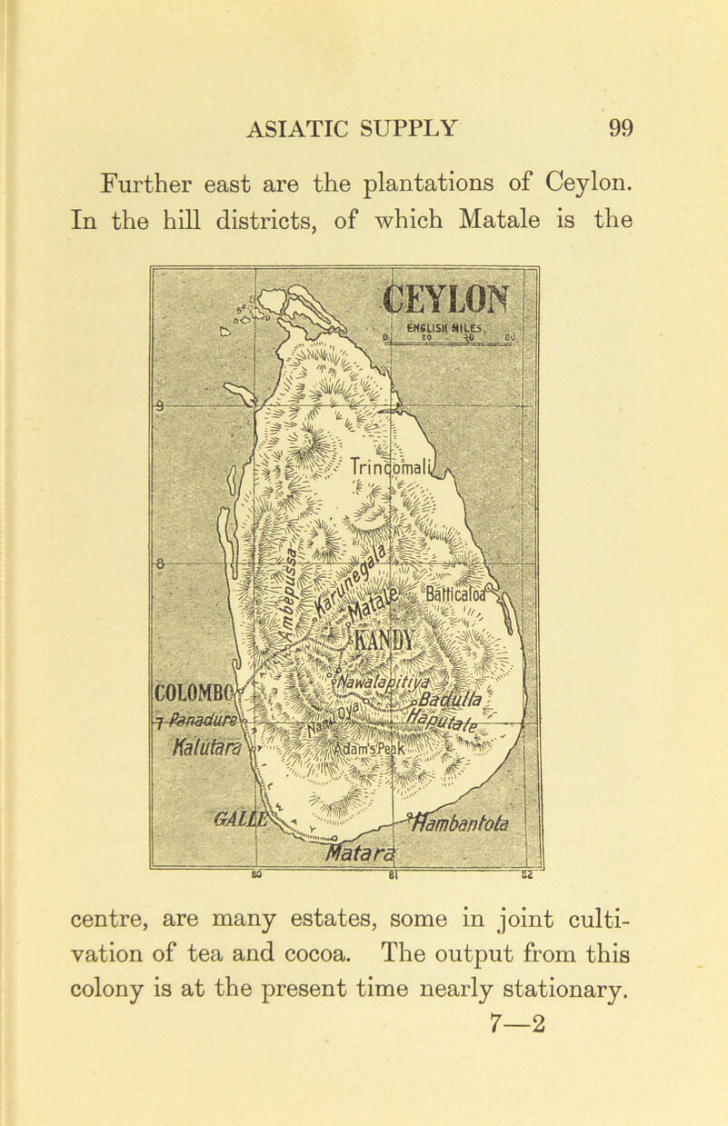 Further east are the plantations of Ceylon. In the hill districts, of which Matale is the centre, are many estates, some in joint culti- vation of tea and cocoa. The output from this colony is at the present time nearly stationary. 7—2