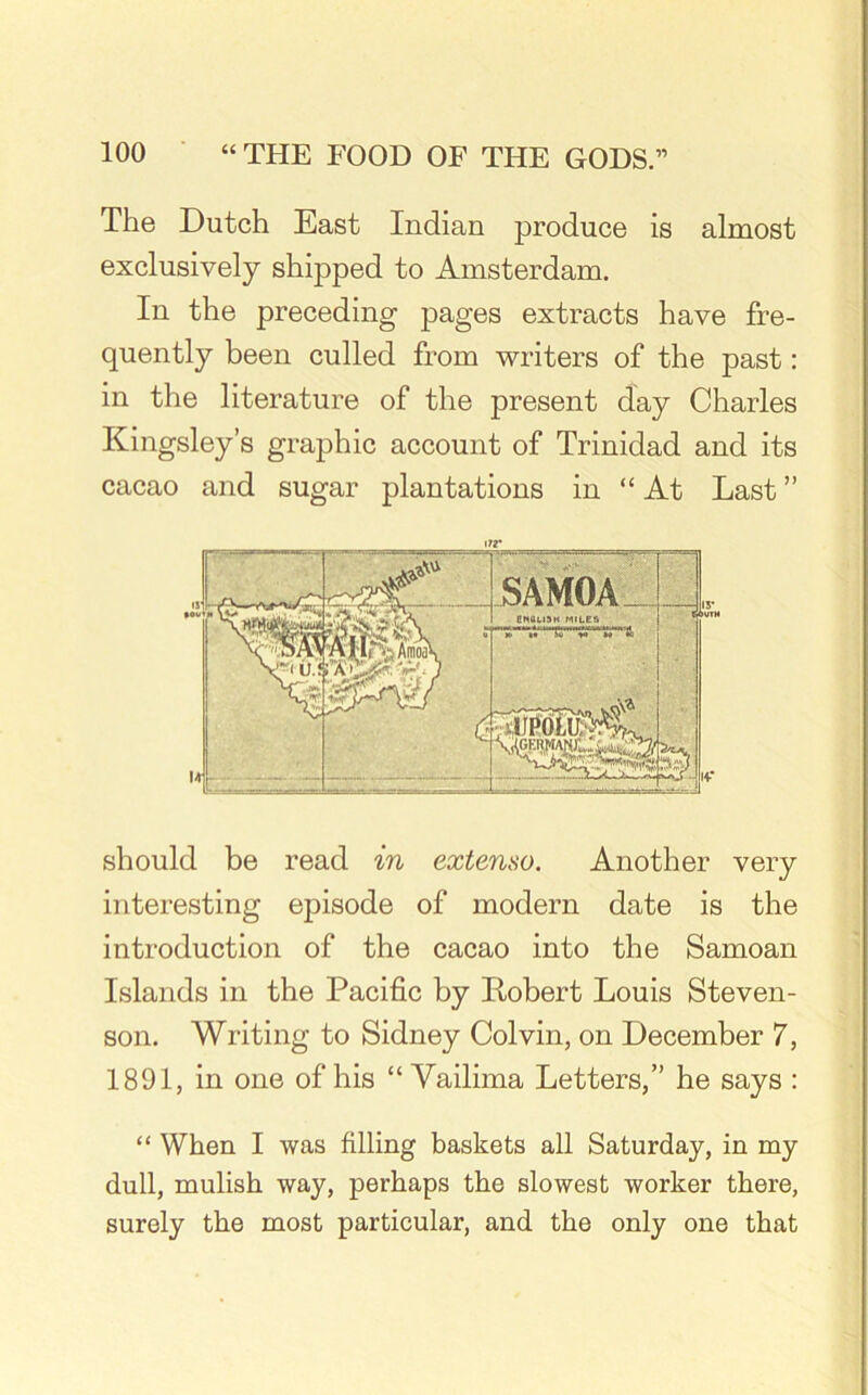 The Dutch East Indian produce is almost exclusively shipped to Amsterdam. In the preceding pages extracts have fre- quently been culled from writers of the past: in the literature of the present day Charles Kingsley’s graphic account of Trinidad and its cacao and sugar plantations in “At Last ” should be read in extenso. Another very interesting episode of modern date is the introduction of the cacao into the Samoan Islands in the Pacific by Robert Louis Steven- son. Writing to Sidney Colvin, on December 7, 1891, in one of his “ Vailima Letters,” he says : “ When I was filling baskets all Saturday, in my dull, mulish way, perhaps the slowest worker there, surely the most particular, and the only one that