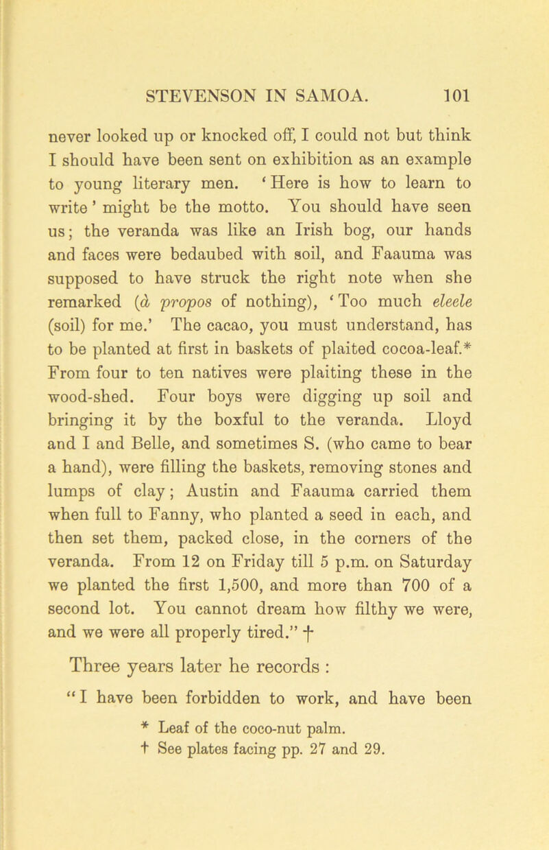 never looked up or knocked off, I could not but think I should have been sent on exhibition as an example to young literary men. ‘ Here is how to learn to write ’ might be the motto. You should have seen us; the veranda was like an Irish bog, our hands and faces were bedaubed with soil, and Faauma was supposed to have struck the right note when she remarked (d propos of nothing), * Too much eleele (soil) for me.’ The cacao, you must understand, has to be planted at first in baskets of plaited cocoa-leaf.* From four to ten natives were plaiting these in the wood-shed. Four boys were digging up soil and bringing it by the boxful to the veranda. Lloyd and I and Belle, and sometimes S. (who came to bear a hand), were filling the baskets, removing stones and lumps of clay; Austin and Faauma carried them when full to Fanny, who planted a seed in each, and then set them, packed close, in the corners of the veranda. From 12 on Friday till 5 p.m. on Saturday we planted the first 1,500, and more than 700 of a second lot. You cannot dream how filthy we were, and we were all properly tired.” -f- Three years later he records : “ I have been forbidden to work, and have been * Leaf of the coco-nut palm. t See plates facing pp. 27 and 29.