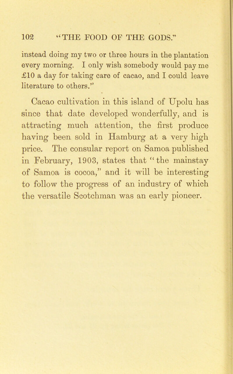 instead doing my two or three hours in the plantation every morning. I only wish somebody would pay me £10 a day for taking care of cacao, and I could leave literature to others.” Cacao cultivation in this island of Upolu has since that date developed wonderfully, and is attracting much attention, the first produce having been sold in Hamburg at a very high price. The consular report on Samoa published in February, 1903, states that “ the mainstay of Samoa is cocoa,” and it will be interesting to follow the progress of an industry of which the versatile Scotchman was an early pioneer.