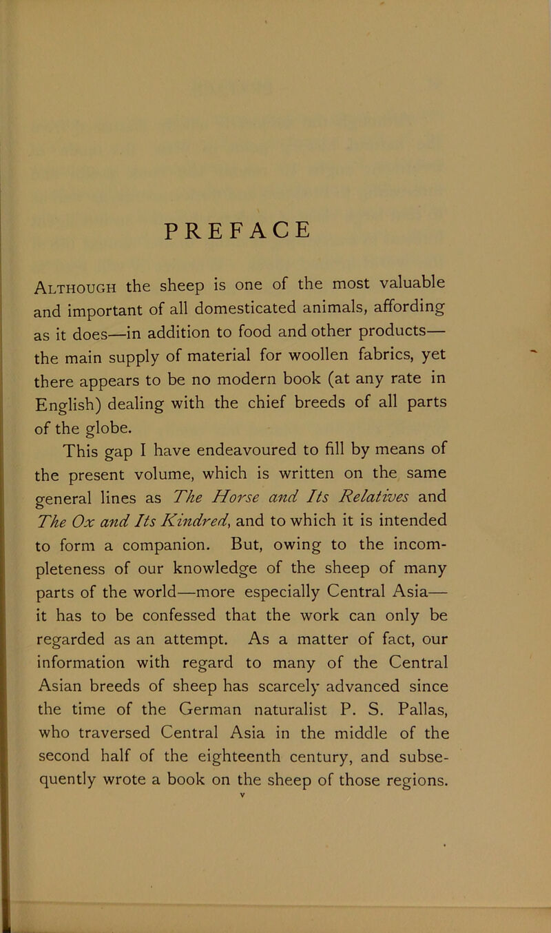 PREFACE Although the sheep is one of the most valuable and important of all domesticated animals, affording as it does—in addition to food and other products— the main supply of material for woollen fabrics, yet there appears to be no modern book (at any rate in English) dealing with the chief breeds of all parts of the globe. This gap I have endeavoured to fill by means of the present volume, which is written on the same general lines as The Horse and Its Relatives and The Ox and Its Kindred, and to which it is intended to form a companion. But, owing to the incom- pleteness of our knowledge of the sheep of many parts of the world—more especially Central Asia— it has to be confessed that the work can only be regarded as an attempt. As a matter of fact, our information with regard to many of the Central Asian breeds of sheep has scarcely advanced since the time of the German naturalist P. S. Pallas, who traversed Central Asia in the middle of the second half of the eighteenth century, and subse- quently wrote a book on the sheep of those regions.