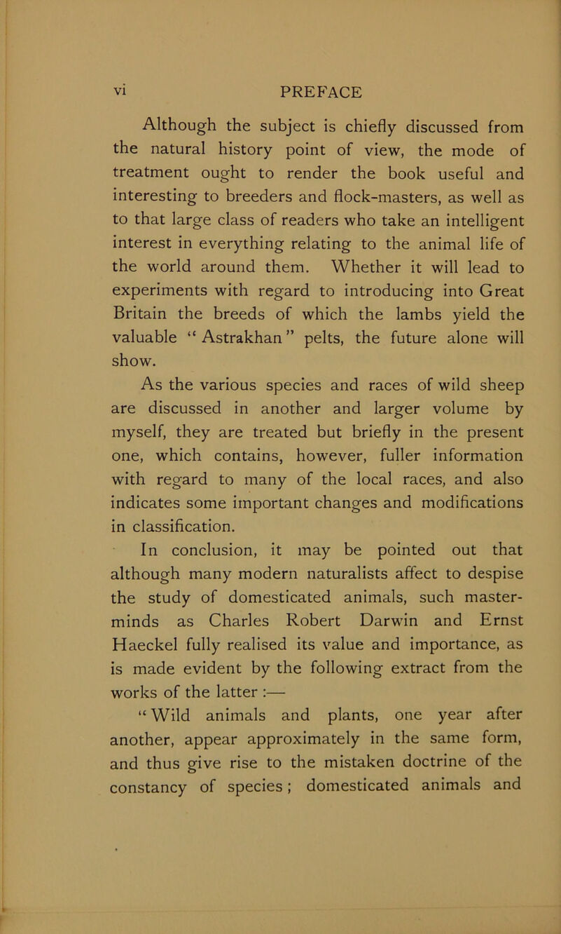 Although the subject is chiefly discussed from the natural history point of view, the mode of treatment ought to render the book useful and interesting to breeders and flock-masters, as well as to that large class of readers who take an intelligent interest in everything relating to the animal life of the world around them. Whether it will lead to experiments with regard to introducing into Great Britain the breeds of which the lambs yield the valuable “ Astrakhan ” pelts, the future alone will show. As the various species and races of wild sheep are discussed in another and larger volume by myself, they are treated but briefly in the present one, which contains, however, fuller information with regard to many of the local races, and also indicates some important changes and modifications in classification. In conclusion, it may be pointed out that although many modern naturalists affect to despise the study of domesticated animals, such master- minds as Charles Robert Darwin and Ernst Haeckel fully realised its value and importance, as is made evident by the following extract from the works of the latter :— “ Wild animals and plants, one year after another, appear approximately in the same form, and thus give rise to the mistaken doctrine of the constancy of species; domesticated animals and