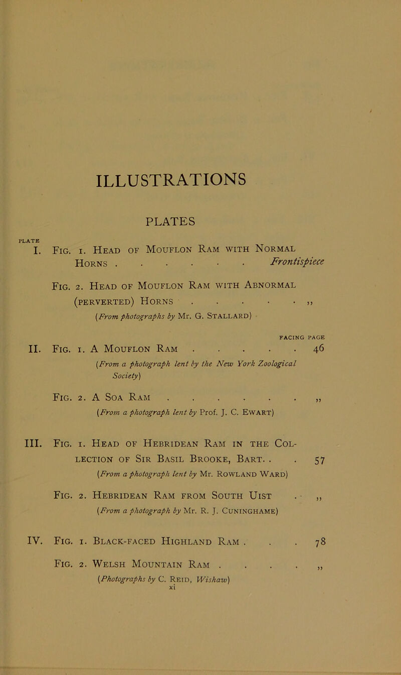 ILLUSTRATIONS PLATES PLATE I. Fig. i. Head of Mouflon Ram with Normal Horns Frontispiece Fig. 2. Head of Mouflon Ram with Abnormal (perverted) Horns . . . • • (From, photographs by Mr. G. STALLARD) FACING PAGE II. Fig. i. A Mouflon Ram 46 [From a photograph lent by the New York Zoological Society) Fig. 2. A Soa Ram „ [From a photograph lent by Prof. J. C. Ewart) III. Fig. i. Head of Hebridean Ram in the Col- lection of Sir Basil Brooke, Bart. . . 57 (From a photograph lent by Mr. Rowland Ward) Fig. 2. Hebridean Ram from South Uist . ,, (From a photograph by Mr. R. J. Cuninghame) IV. Fig. 1. Black-faced Highland Ram ... 78 Fig. 2. Welsh Mountain Ram . . . . „ [Photographs by C. Reid, Wishaw)