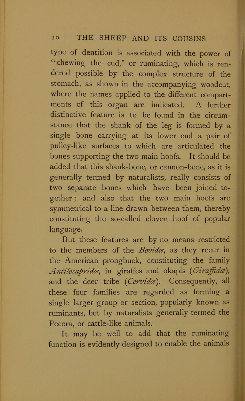 type of dentition is associated with the power of “chewing the cud,” or ruminating, which is ren- dered possible by the complex structure of the stomach, as shown in the accompanying woodcut, where the names applied to the different compart- ments of this organ are indicated. A further distinctive feature is to be found in the circum- stance that the shank of the leg is formed by a single bone carrying at its lower end a pair of pulley-like surfaces to which are articulated the bones supporting the two main hoofs. It should be added that this shank-bone, or cannon-bone, as it is generally termed by naturalists, really consists of two separate bones which have been joined to- gether ; and also that the two main hoofs are symmetrical to a line drawn between them, thereby constituting the so-called cloven hoof of popular language. But these features are by no means restricted to the members of the Bovidce, as they recur in the American prongbuck, constituting the family Antilocapridce, in giraffes and okapis (Giraffidee), and the deer tribe (Cervida). Consequently, all these four families are regarded as forming a single larger group or section, popularly known as ruminants, but by naturalists generally termed the Pecora, or cattle-like animals. It may be well to add that the ruminating function is evidently designed to enable the animals