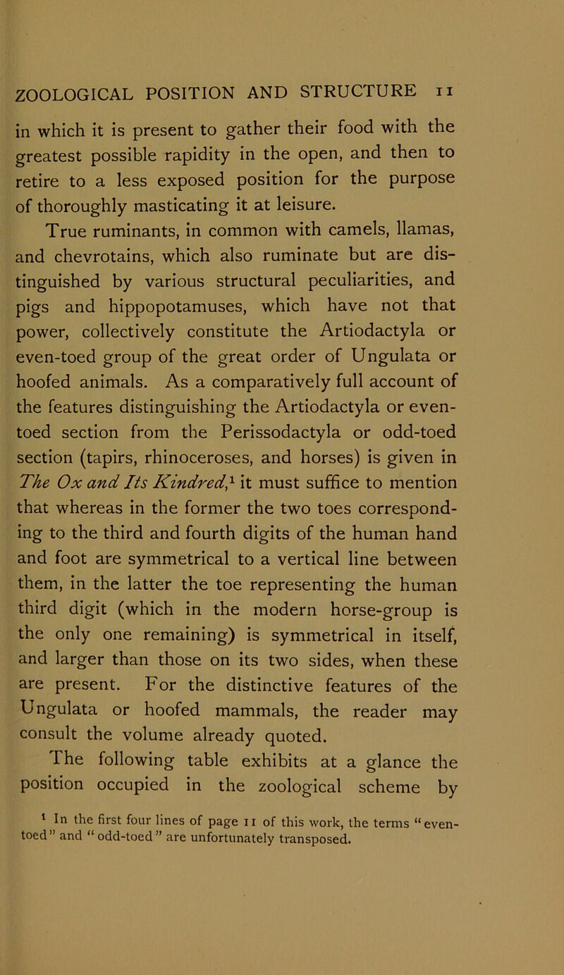 in which it is present to gather their food with the greatest possible rapidity in the open, and then to retire to a less exposed position for the purpose of thoroughly masticating it at leisure. True ruminants, in common with camels, llamas, and chevrotains, which also ruminate but are dis- tinguished by various structural peculiarities, and pigs and hippopotamuses, which have not that power, collectively constitute the Artiodactyla or even-toed group of the great order of Ungulata or hoofed animals. As a comparatively full account of the features distinguishing the Artiodactyla or even- toed section from the Perissodactyla or odd-toed section (tapirs, rhinoceroses, and horses) is given in The Ox and Its Kindred,x it must suffice to mention that whereas in the former the two toes correspond- ing to the third and fourth digits of the human hand and foot are symmetrical to a vertical line between them, in the latter the toe representing the human third digit (which in the modern horse-group is the only one remaining) is symmetrical in itself, and larger than those on its two sides, when these are present. For the distinctive features of the Ungulata or hoofed mammals, the reader may consult the volume already quoted. The following table exhibits at a glance the position occupied in the zoological scheme by 1 In the first four lines of page n of this work, the terms “even- toed” and “odd-toed” are unfortunately transposed.