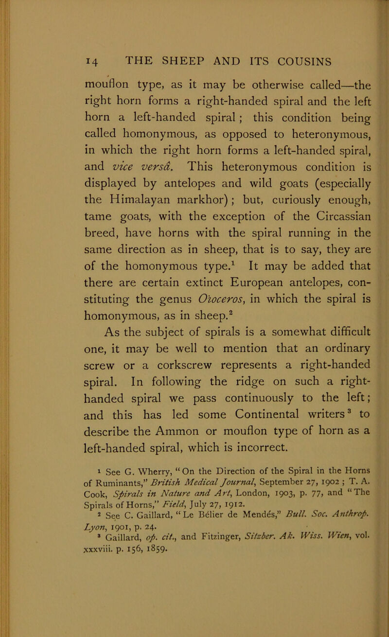 mouflon type, as it may be otherwise called—the right horn forms a right-handed spiral and the left horn a left-handed spiral ; this condition being called homonymous, as opposed to heteronymous, in which the right horn forms a left-handed spiral, and vice versrf. This heteronymous condition is displayed by antelopes and wild goats (especially the Himalayan markhor); but, curiously enough, tame goats, with the exception of the Circassian breed, have horns with the spiral running in the same direction as in sheep, that is to say, they are of the homonymous type.1 It may be added that there are certain extinct European antelopes, con- stituting the genus Oioceros, in which the spiral is homonymous, as in sheep.2 As the subject of spirals is a somewhat difficult one, it may be well to mention that an ordinary screw or a corkscrew represents a right-handed spiral. In following the ridge on such a right- handed spiral we pass continuously to the left; and this has led some Continental writers3 to describe the Ammon or mouflon type of horn as a left-handed spiral, which is incorrect. 1 See G. Wherry, “On the Direction of the Spiral in the Horns of Ruminants,” British Medical Journal, September 27, 1902 ; T. A. Cook, Spirals in Nature and Art, London, 1903, p. 77, and “The Spirals of Horns,” Field, July 27, 1912. 2 See C. Gaillard, “ Le Belier de Mendes,” Bull. Soc. Anthrop. Lyon, 1901, p. 24. 3 Gaillard, op. cit., and Fitzinger, Sitzbcr. Ak. Wiss. Wien, vol. xxxviii. p. 156, 1859.