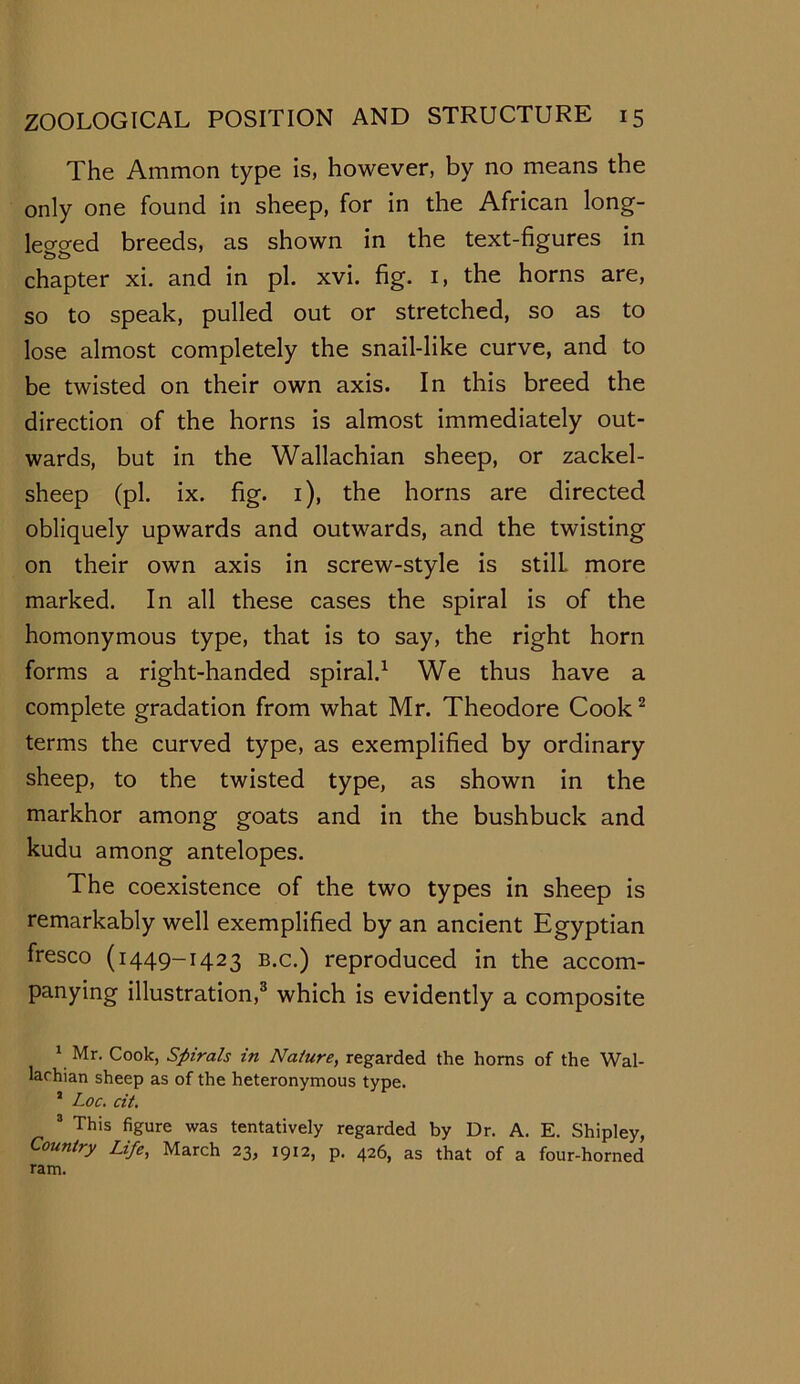 The Ammon type is, however, by no means the only one found in sheep, for in the African long- lecro-ed breeds, as shown in the text-figures in chapter xi. and in pi. xvi. fig. 1, the horns are, so to speak, pulled out or stretched, so as to lose almost completely the snail-like curve, and to be twisted on their own axis. In this breed the direction of the horns is almost immediately out- wards, but in the Wallachian sheep, or zackel- sheep (pi. ix. fig. 1), the horns are directed obliquely upwards and outwards, and the twisting on their own axis in screw-style is stilL more marked. In all these cases the spiral is of the homonymous type, that is to say, the right horn forms a right-handed spiral.1 We thus have a complete gradation from what Mr. Theodore Cook2 terms the curved type, as exemplified by ordinary sheep, to the twisted type, as shown in the markhor among goats and in the bushbuck and kudu among antelopes. The coexistence of the two types in sheep is remarkably well exemplified by an ancient Egyptian fresco (1449-1423 b.c.) reproduced in the accom- panying illustration,3 which is evidently a composite 1 Mr. Cook, Spirals in Nature, regarded the horns of the Wal- lachian sheep as of the heteronymous type. 5 Loc. cit. 3 This figure was tentatively regarded by Dr. A. E. Shipley, Country Life, March 23, 1912, p. 426, as that of a four-horned ram.