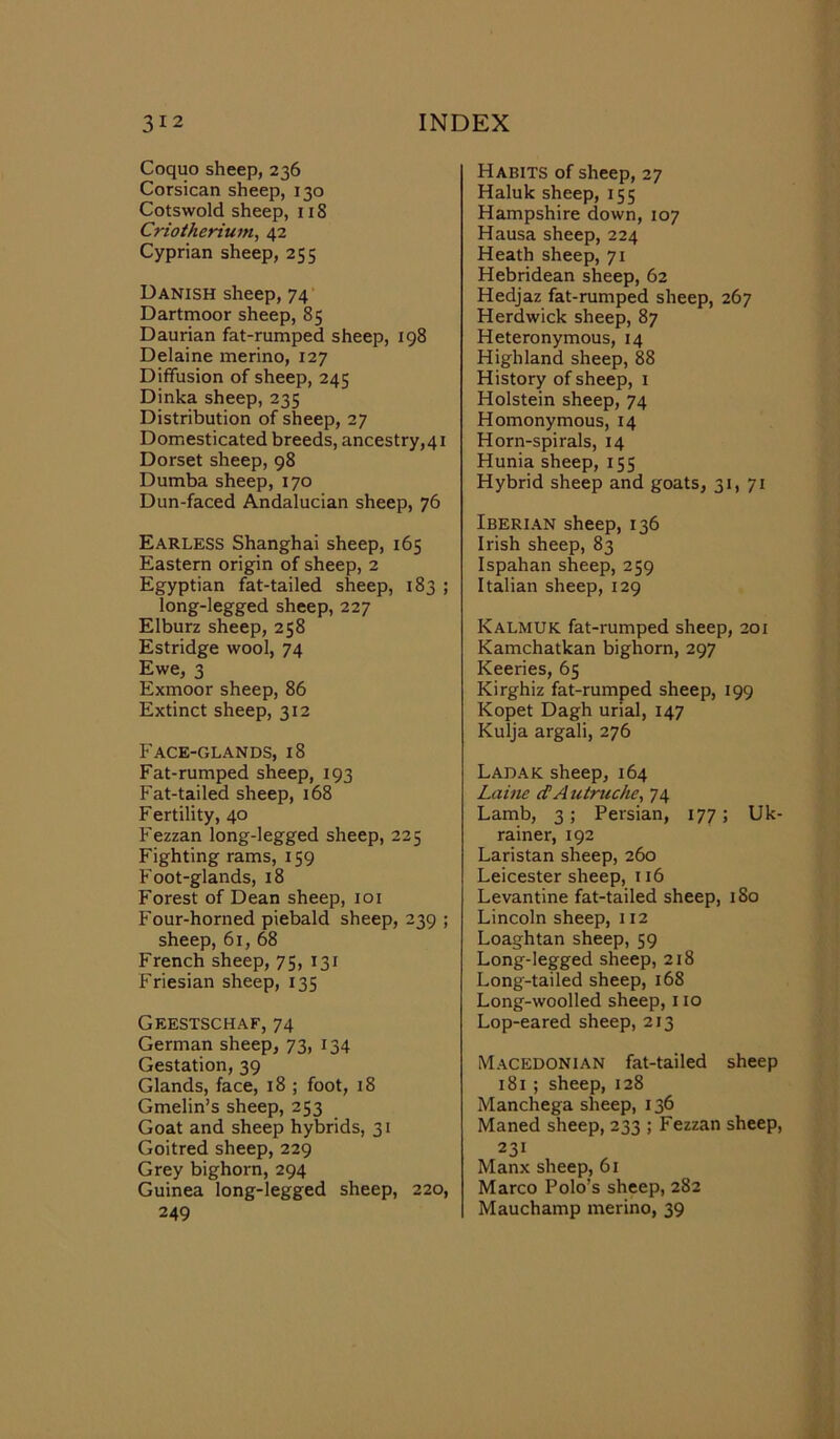 Coquo sheep, 236 Corsican sheep, 130 Cotswold sheep, 11S Criotherium, 42 Cyprian sheep, 255 Danish sheep, 74 Dartmoor sheep, 85 Daurian fat-rumped sheep, 198 Delaine merino, 127 Diffusion of sheep, 245 Dinka sheep, 235 Distribution of sheep, 27 Domesticated breeds, ancestry,41 Dorset sheep, 98 Dumba sheep, 170 Dun-faced Andalucian sheep, 76 Earless Shanghai sheep, 165 Eastern origin of sheep, 2 Egyptian fat-tailed sheep, 183 ; long-legged sheep, 227 Elburz sheep, 258 Estridge wool, 74 Ewe, 3 Exmoor sheep, 86 Extinct sheep, 312 Face-glands, 18 Fat-rumped sheep, 193 Fat-tailed sheep, 168 Fertility, 40 Fezzan long-legged sheep, 225 Fighting rams, 159 Foot-glands, 18 Forest of Dean sheep, 101 Four-horned piebald sheep, 239 ; sheep, 61, 68 French sheep, 75, 131 Friesian sheep, 135 Geestschaf, 74 German sheep, 73, 134 Gestation, 39 Glands, face, 18 ; foot, 18 Gmelin’s sheep, 253 Goat and sheep hybrids, 31 Goitred sheep, 229 Grey bighorn, 294 Guinea long-legged sheep, 220, 249 Habits of sheep, 27 Haluk sheep, 155 Hampshire down, 107 Hausa sheep, 224 Heath sheep, 71 Hebridean sheep, 62 Hedjaz fat-rumped sheep, 267 Herdwick sheep, 87 Heteronymous, 14 Highland sheep, 88 History of sheep, 1 Holstein sheep, 74 Homonymous, 14 Horn-spirals, 14 Hunia sheep, 155 Hybrid sheep and goats, 31,71 Iberian sheep, 136 Irish sheep, 83 Ispahan sheep, 259 Italian sheep, 129 KALMUK fat-rumped sheep, 201 Kamchatkan bighorn, 297 Keeries, 65 Kirghiz fat-rumped sheep, 199 Kopet Dagh urial, 147 Kulja argali, 276 Ladak sheep, 164 Laine d A utruche, 74 Lamb, 3; Persian, 177; Uk- rainer, 192 Laristan sheep, 260 Leicester sheep, 116 Levantine fat-tailed sheep, 180 Lincoln sheep, 112 Loaghtan sheep, 59 Long-legged sheep, 218 Long-tailed sheep, 168 Long-woolled sheep, 110 Lop-eared sheep, 213 Macedonian fat-tailed sheep 181 ; sheep, 128 Manchega sheep, 136 Maned sheep, 233 ; Fezzan sheep, 231 Manx sheep, 61 Marco Polo’s sheep, 282 Mauchamp merino, 39