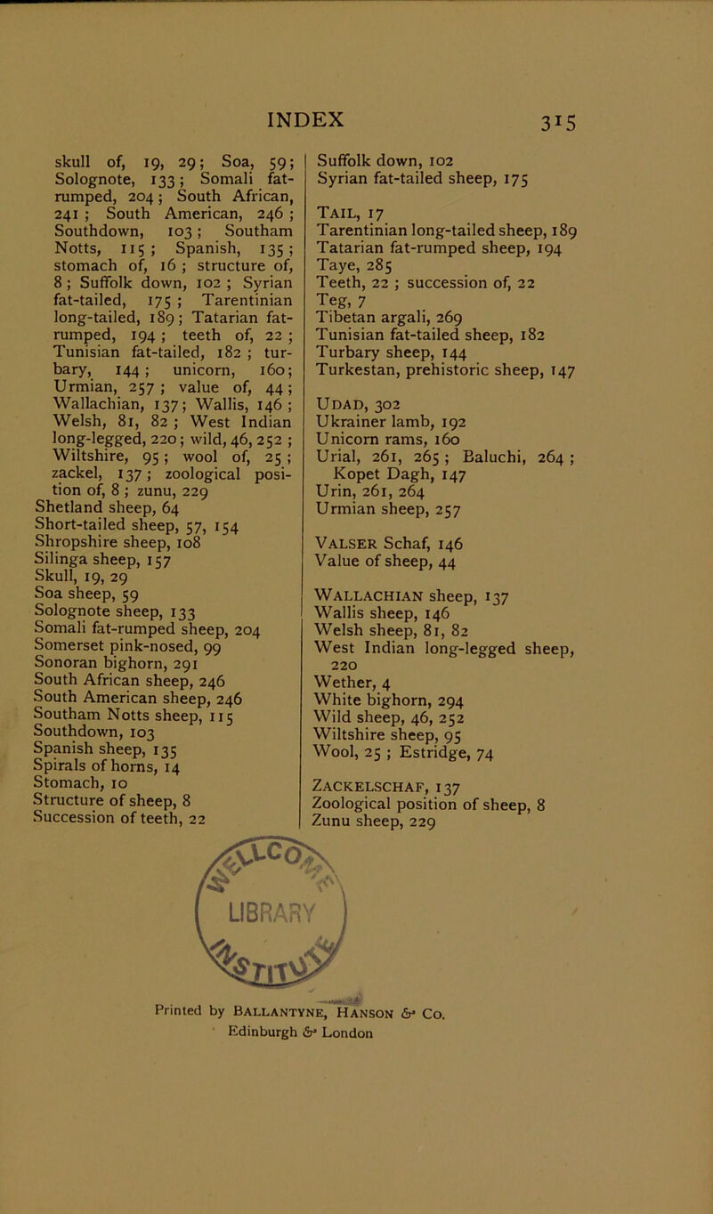 skull of, 19, 29; Soa, 59; Solognote, 133; Somali fat- rumped, 204; South African, 241 ; South American, 246 ; Southdown, 103; Southam Notts, 115 ; Spanish, 135; stomach of, 16 ; structure of, 8 ; Suffolk down, 102 ; Syrian fat-tailed, 175 ; Tarentinian long-tailed, 189; Tatarian fat- rumped, 194 ; teeth of, 22 ; Tunisian fat-tailed, 182 ; tur- bary, 144; unicorn, 160; Urmian, 257; value of, 44; Wallachian, 137; Wallis, 146; Welsh, 81, 82 ; West Indian long-legged, 220; wild, 46, 252 ; Wiltshire, 95 ; wool of, 25 ; zackel, 137; zoological posi- tion of, 8 ; zunu, 229 Shetland sheep, 64 Short-tailed sheep, 57, 154 Shropshire sheep, 108 Silinga sheep, 157 Skull, 19, 29 Soa sheep, 59 Solognote sheep, 133 Somali fat-rumped sheep, 204 Somerset pink-nosed, 99 Sonoran bighorn, 291 South African sheep, 246 South American sheep, 246 Southam Notts sheep, 115 Southdown, 103 Spanish sheep, 135 Spirals of horns, 14 Stomach, 10 Structure of sheep, 8 Succession of teeth, 22 Suffolk down, 102 Syrian fat-tailed sheep, 175 Tail, 17 Tarentinian long-tailed sheep, 189 Tatarian fat-rumped sheep, 194 Taye, 285 Teeth, 22 ; succession of, 22 Teg, 7 Tibetan argali, 269 Tunisian fat-tailed sheep, 182 Turbary sheep, 144 Turkestan, prehistoric sheep, 147 Udad, 302 Ukrainer lamb, 192 Unicom rams, 160 Urial, 261, 265 ; Baluchi, 264 ; Kopet Dagh, 147 Urin, 261, 264 Urmian sheep, 257 Valser Schaf, 146 Value of sheep, 44 Wallachian sheep, 137 Wallis sheep, 146 Welsh sheep, 81, 82 West Indian long-legged sheep, 220 Wether, 4 White bighorn, 294 Wild sheep, 46, 252 Wiltshire sheep, 95 Wool, 25 ; Estridge, 74 Zackelschaf, 137 Zoological position of sheep, 8 Zunu sheep, 229 Edinburgh &• London