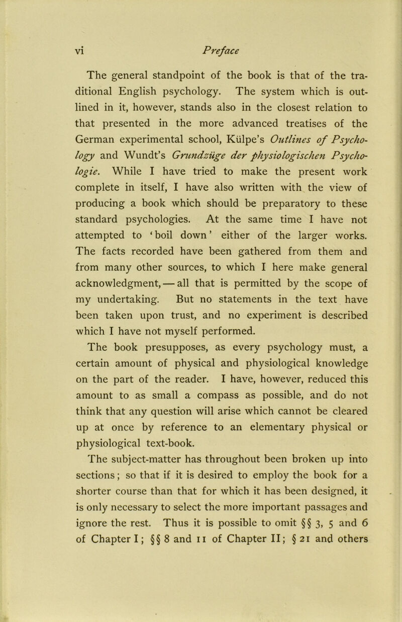 The general standpoint of the book is that of the tra- ditional English psychology. The system which is out- lined in it, however, stands also in the closest relation to that presented in the more advanced treatises of the German experimental school, Kiilpe’s Outlines of Psycho- logy and Wundt’s Grundziige der physiologischen Psycho- logic. While I have tried to make the present work complete in itself, I have also written with the view of producing a book which should be preparatory to these standard psychologies. At the same time I have not attempted to ‘ boil down ’ either of the larger works. The facts recorded have been gathered from them and from many other sources, to which I here make general acknowledgment, — all that is permitted by the scope of my undertaking. But no statements in the text have been taken upon trust, and no experiment is described which I have not myself performed. The book presupposes, as every psychology must, a certain amount of physical and physiological knowledge on the part of the reader. I have, however, reduced this amount to as small a compass as possible, and do not think that any question will arise which cannot be cleared up at once by reference to an elementary physical or physiological text-book. The subject-matter has throughout been broken up into sections; so that if it is desired to employ the book for a shorter course than that for which it has been designed, it is only necessary to select the more important passages and ignore the rest. Thus it is possible to omit § § 3, 5 and 6 of Chapter I; § § 8 and 11 of Chapter II; § 21 and others