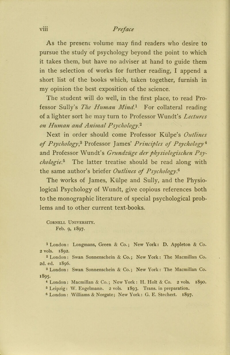 As the present volume may find readers who desire to pursue the study of psychology beyond the point to which it takes them, but have no adviser at hand to guide them in the selection of works for further reading, I append a short list of the books which, taken together, furnish in my opinion the best exposition of the science. The student will do well, in the first place, to read Pro- fessor Sully’s The Human Mind} For collateral reading of a lighter sort he may turn to Professor Wundt’s Lectures on Human and Animal Psychology? Next in order should come Professor Kiilpe’s Outlines of Psychology? Professor James’ Principles of Psychology^ and Professor Wundt’s Grundziige derphysiologischen Psy- chologic? The latter treatise should be read along with the same author’s briefer Outlines of Psychology? The works of James, Klilpe and Sully, and the Physio- logical Psychology of Wundt, give copious references both to the monographic literature of special psychological prob- lems and to other current text-books. Cornell University. Feb. 9, 1897. 1 London: Longmans, Green & Co.; New York: D. Appleton & Co. 2 vols. 1892. 2 London: Swan Sonnenschein & Co.; New York: The Macmillan Co. 2d. ed. 1896. 3 London: Swan Sonnenschein & Co.; New York: The Macmillan Co. 1895. 4 London: Macmillan & Co.; New York: H. Holt & Co. 2 vols. 1890. 6 Leipzig: W. Engelmann. 2 vols. 1893. Trans, in preparation. 6 London : Williams & Norgate; New York: G. E. Stechert. 1897.