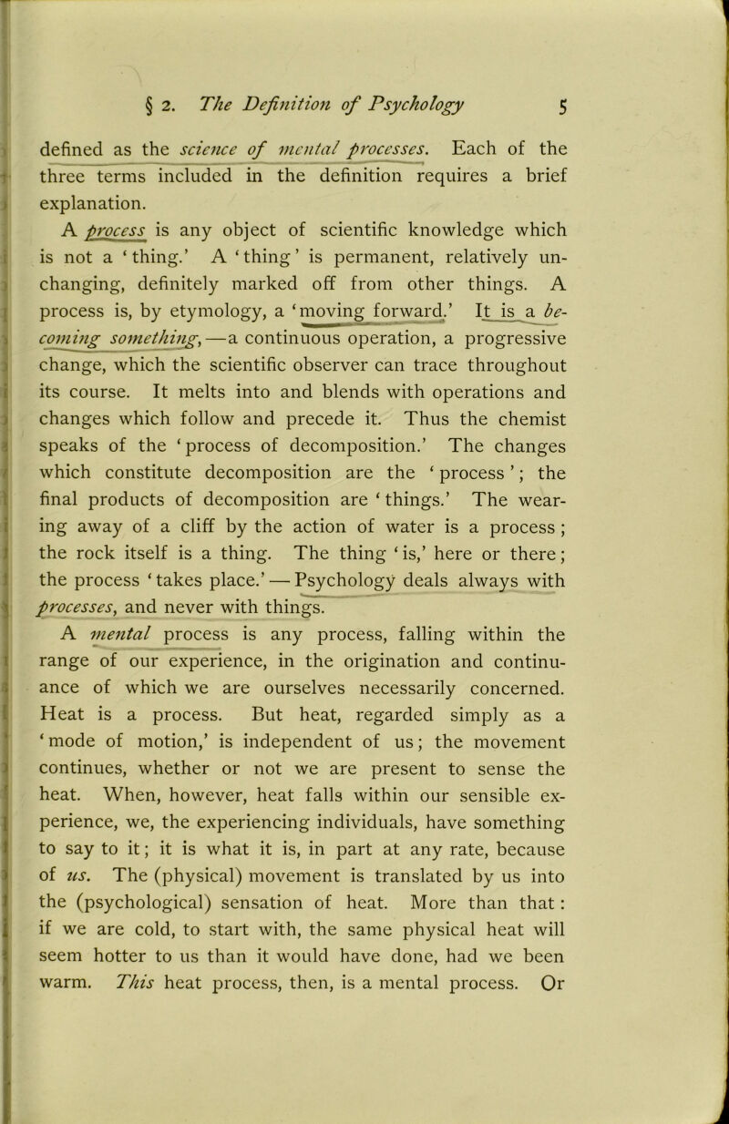 defined as the science of mental processes. Each of the three terms included in the definition requires a brief explanation. A process is any object of scientific knowledge which is not a ‘thing.’ A ‘thing’ is permanent, relatively un- changing, definitely marked off from other things. A process is, by etymology, a ‘moving forward/ It is a be- coming something,—a continuous operation, a progressive change, which the scientific observer can trace throughout its course. It melts into and blends with operations and changes which follow and precede it. Thus the chemist speaks of the ‘process of decomposition.’ The changes which constitute decomposition are the ‘ process ’; the final products of decomposition are ‘things.’ The wear- ing away of a cliff by the action of water is a process ; the rock itself is a thing. The thing ‘ is,’ here or there; the process ‘ takes place.’ — Psychology deals always with processes, and never with things. A mental process is any process, falling within the range of our experience, in the origination and continu- ance of which we are ourselves necessarily concerned. Heat is a process. But heat, regarded simply as a ‘ mode of motion,’ is independent of us; the movement continues, whether or not we are present to sense the heat. When, however, heat falls within our sensible ex- perience, we, the experiencing individuals, have something to say to it; it is what it is, in part at any rate, because of us. The (physical) movement is translated by us into the (psychological) sensation of heat. More than that: if we are cold, to start with, the same physical heat will seem hotter to us than it would have done, had we been warm. This heat process, then, is a mental process. Or