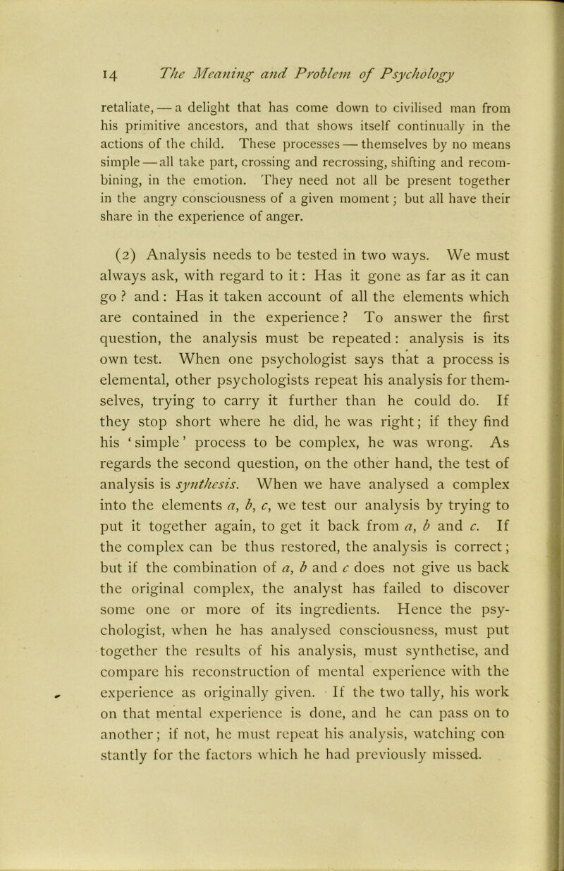 retaliate, — a delight that has come down to civilised man from his primitive ancestors, and that shows itself continually in the actions of the child. These processes — themselves by no means simple — all take part, crossing and recrossing, shifting and recom- bining, in the emotion. They need not ah be present together in the angry consciousness of a given moment; but all have their share in the experience of anger. (2) Analysis needs to be tested in two ways. We must always ask, with regard to it: Has it gone as far as it can go ? and: Has it taken account of all the elements which are contained in the experience? To answer the first question, the analysis must be repeated: analysis is its own test. When one psychologist says that a process is elemental, other psychologists repeat his analysis for them- selves, trying to carry it further than he could do. If they stop short where he did, he was right; if they find his ‘ simple ’ process to be complex, he was wrong. As regards the second question, on the other hand, the test of analysis is synthesis. When we have analysed a complex into the elements a, b, e, we test our analysis by trying to put it together again, to get it back from a, b and c. If the complex can be thus restored, the analysis is correct; but if the combination of a, b and c does not give us back the original complex, the analyst has failed to discover some one or more of its ingredients. Hence the psy- chologist, when he has analysed consciousness, must put together the results of his analysis, must synthetise, and compare his reconstruction of mental experience with the experience as originally given. If the two tally, his work on that mental experience is done, and he can pass on to another; if not, he must repeat his analysis, watching con stantly for the factors which he had previously missed.