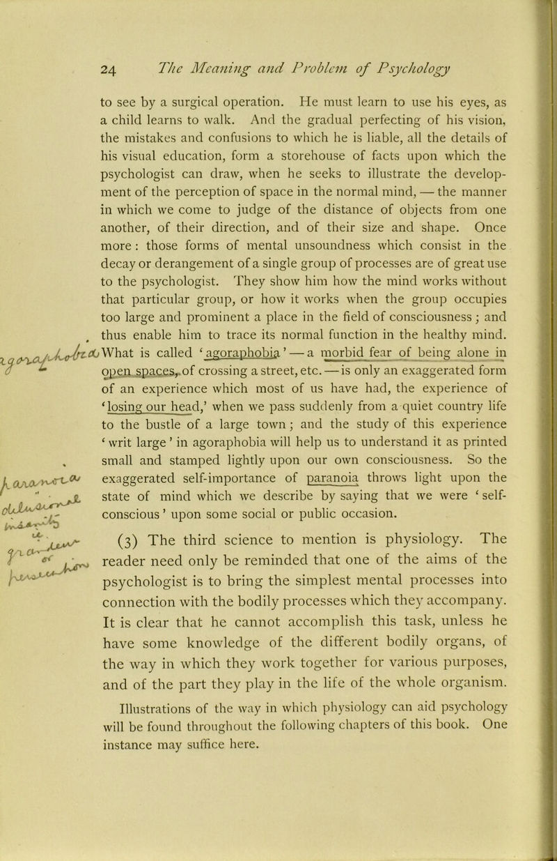 k OUlQs ^ OL . e< ■ ^ T O^- hJtA to see by a surgical operation. He must learn to use his eyes, as a child learns to walk. And the gradual perfecting of his vision, the mistakes and confusions to which he is liable, all the details of his visual education, form a storehouse of facts upon which the psychologist can draw, when he seeks to illustrate the develop- ment of the perception of space in the normal mind, — the manner in which we come to judge of the distance of objects from one another, of their direction, and of their size and shape. Once more : those forms of mental unsoundness which consist in the decay or derangement of a single group of processes are of great use to the psychologist. They show him how the mind works without that particular group, or how it works when the group occupies too large and prominent a place in the field of consciousness; and thus enable him to trace its normal function in the healthy mind. X ^yrttfOWhat is called c agoraphobia ’— a morbid fear of being alone in open spaces, of crossing a street, etc. — is only an exaggerated form of an experience which most of us have had, the experience of * losing our head/ when we pass suddenly from a quiet country life to the bustle of a large town ; and the study of this experience ‘ writ large ’ in agoraphobia will help us to understand it as printed , small and stamped lightly upon our own consciousness. So the exaggerated self-importance of paranoia throws light upon the state of mind which we describe by saying that we were ‘ self- conscious ’ upon some social or public occasion. (3) The third science to mention is physiology. The reader need only be reminded that one of the aims of the psychologist is to bring the simplest mental processes into connection with the bodily processes which they accompany. It is clear that he cannot accomplish this task, unless he have some knowledge of the different bodily organs, of the way in which they work together for various purposes, and of the part they play in the life of the whole organism. Illustrations of the way in which physiology can aid psychology will be found throughout the following chapters of this book. One instance may suffice here.